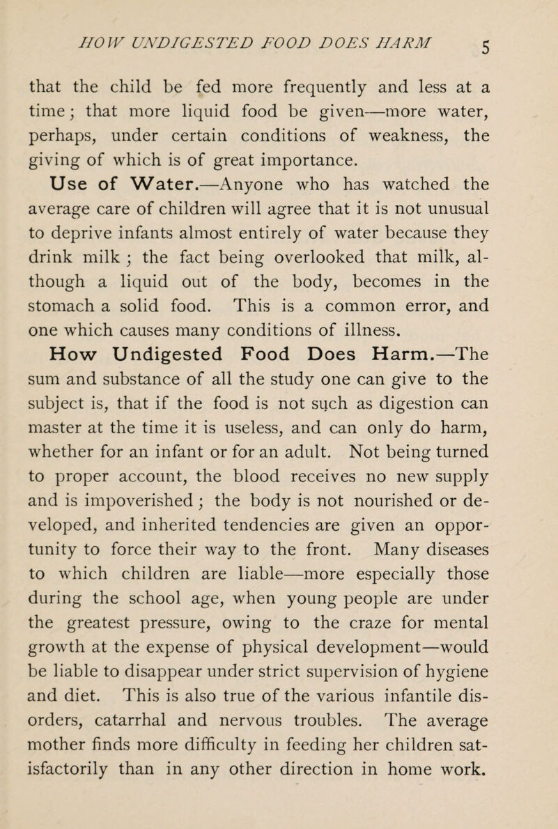 HOW UNDIGESTED EOOD DOES HARM that the child be fed more frequently and less at a time; that more liquid food be given—more water, perhaps, under certain conditions of weakness, the giving of which is of great importance. Use of Water.—Anyone who has watched the average care of children will agree that it is not unusual to deprive infants almost entirely of water because they drink milk ; the fact being overlooked that milk, al¬ though a liquid out of the body, becomes in the stomach a solid food. This is a common error, and one which causes many conditions of illness. How Undigested Food Does Harm.—The sum and substance of all the study one can give to the subject is, that if the food is not such as digestion can master at the time it is useless, and can only do harm, whether for an infant or for an adult. Not being turned to proper account, the blood receives no new supply and is impoverished ; the body is not nourished or de¬ veloped, and inherited tendencies are given an oppor¬ tunity to force their way to the front. Many diseases to which children are liable—more especially those during the school age, when young people are under the greatest pressure, owing to the craze for mental growth at the expense of physical development—would be liable to disappear under strict supervision of hygiene and diet. This is also true of the various infantile dis¬ orders, catarrhal and nervous troubles. The average mother finds more difficulty in feeding her children sat¬ isfactorily than in any other direction in home work.