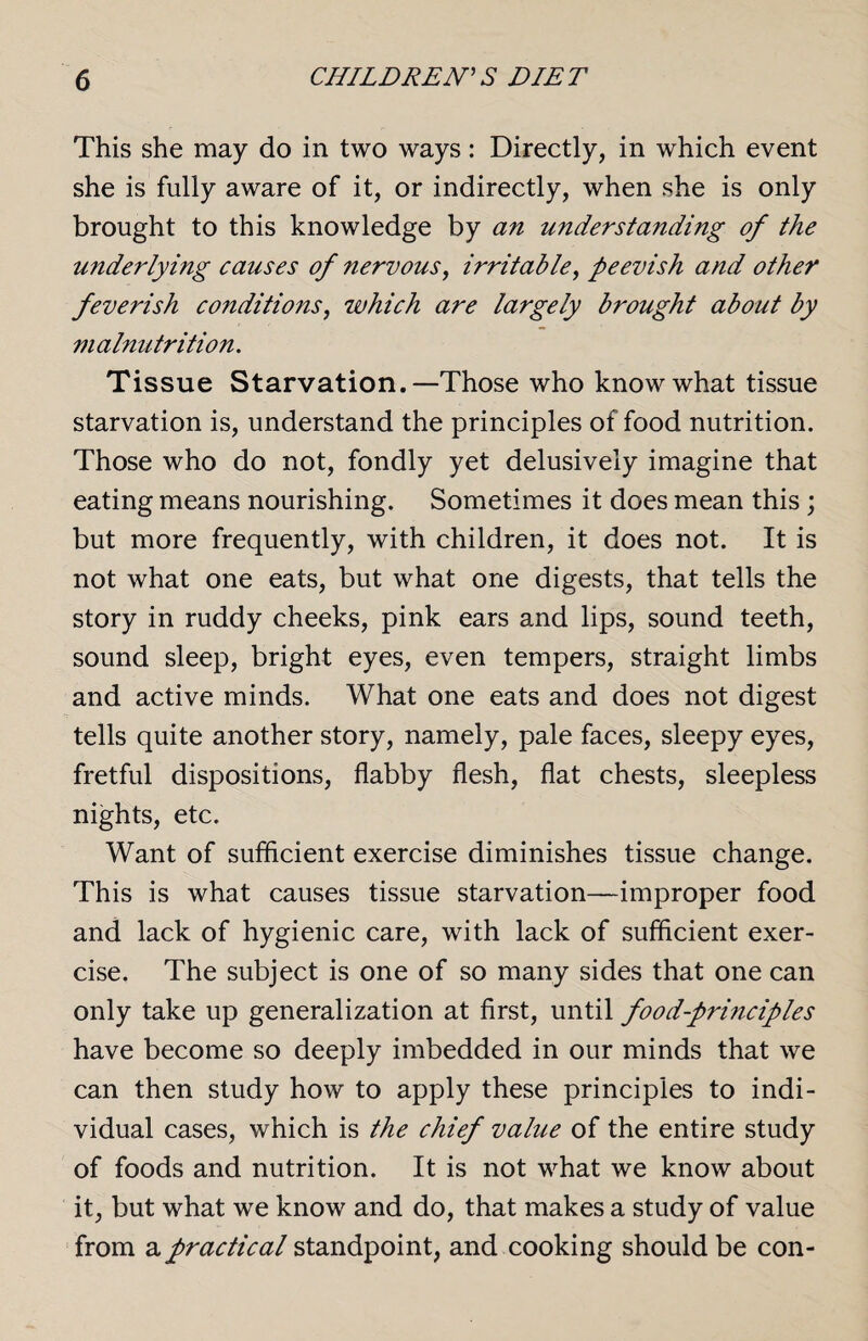 This she may do in two ways: Directly, in which event she is fully aware of it, or indirectly, when she is only brought to this knowledge by an understanding of the underlying causes of nervous, irritable, peevish and other feverish conditions, which are largely brought about by malnutrition. Tissue Starvation.—Those who know what tissue starvation is, understand the principles of food nutrition. Those who do not, fondly yet delusively imagine that eating means nourishing. Sometimes it does mean this ; but more frequently, with children, it does not. It is not what one eats, but what one digests, that tells the story in ruddy cheeks, pink ears and lips, sound teeth, sound sleep, bright eyes, even tempers, straight limbs and active minds. What one eats and does not digest tells quite another story, namely, pale faces, sleepy eyes, fretful dispositions, flabby flesh, flat chests, sleepless nights, etc. Want of sufficient exercise diminishes tissue change. This is what causes tissue starvation—improper food and lack of hygienic care, with lack of sufficient exer¬ cise. The subject is one of so many sides that one can only take up generalization at first, until food-pri?iciples have become so deeply imbedded in our minds that we can then study how to apply these principles to indi¬ vidual cases, which is the chief value of the entire study of foods and nutrition. It is not what we know about it, but what we know and do, that makes a study of value from a practical standpoint, and cooking should be con-