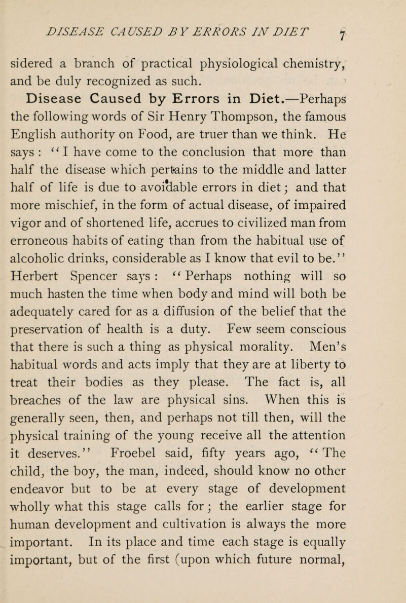 DISEASE CAUSED BY ERRORS IN DIET sidered a branch of practical physiological chemistry, and be duly recognized as such. Disease Caused by Errors in Diet.—Perhaps the following words of Sir Henry Thompson, the famous English authority on Food, are truer than we think. He says : 111 have come to the conclusion that more than half the disease which pertains to the middle and latter half of life is due to avoidable errors in diet; and that more mischief, in the form of actual disease, of impaired vigor and of shortened life, accrues to civilized man from erroneous habits of eating than from the habitual use of alcoholic drinks, considerable as I know that evil to be.” Herbert Spencer says : “ Perhaps nothing will so much hasten the time when body and mind will both be adequately cared for as a diffusion of the belief that the preservation of health is a duty. Few seem conscious that there is such a thing as physical morality. Men’s habitual words and acts imply that they are at liberty to treat their bodies as they please. The fact is, all breaches of the law are physical sins. When this is generally seen, then, and perhaps not till then, will the physical training of the young receive all the attention it deserves.” Froebel said, fifty years ago, “ The child, the boy, the man, indeed, should know no other endeavor but to be at every stage of development wholly what this stage calls for; the earlier stage for human development and cultivation is always the more important. In its place and time each stage is equally important, but of the first (upon which future normal,