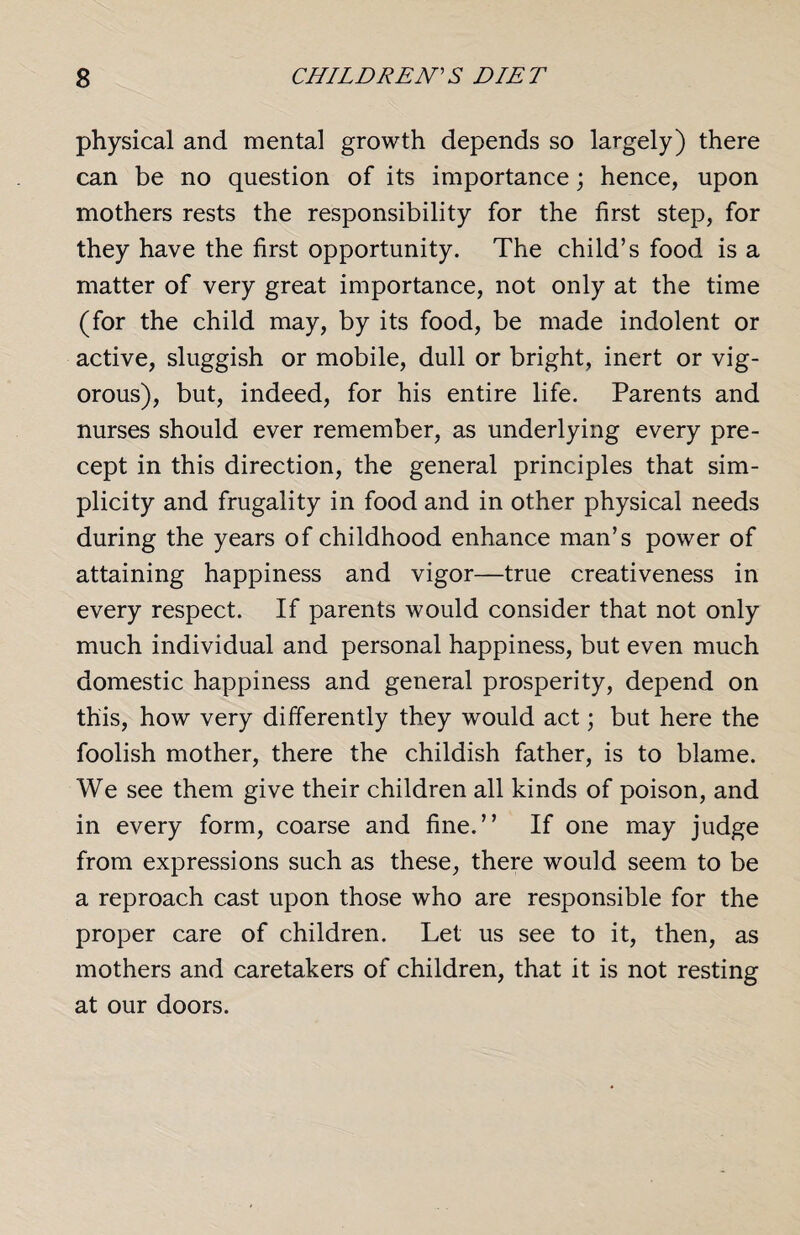 physical and mental growth depends so largely) there can be no question of its importance; hence, upon mothers rests the responsibility for the first step, for they have the first opportunity. The child’s food is a matter of very great importance, not only at the time (for the child may, by its food, be made indolent or active, sluggish or mobile, dull or bright, inert or vig¬ orous), but, indeed, for his entire life. Parents and nurses should ever remember, as underlying every pre¬ cept in this direction, the general principles that sim¬ plicity and frugality in food and in other physical needs during the years of childhood enhance man’s power of attaining happiness and vigor—true creativeness in every respect. If parents would consider that not only much individual and personal happiness, but even much domestic happiness and general prosperity, depend on this, how very differently they would act; but here the foolish mother, there the childish father, is to blame. We see them give their children all kinds of poison, and in every form, coarse and fine.” If one may judge from expressions such as these, there would seem to be a reproach cast upon those who are responsible for the proper care of children. Let us see to it, then, as mothers and caretakers of children, that it is not resting at our doors.