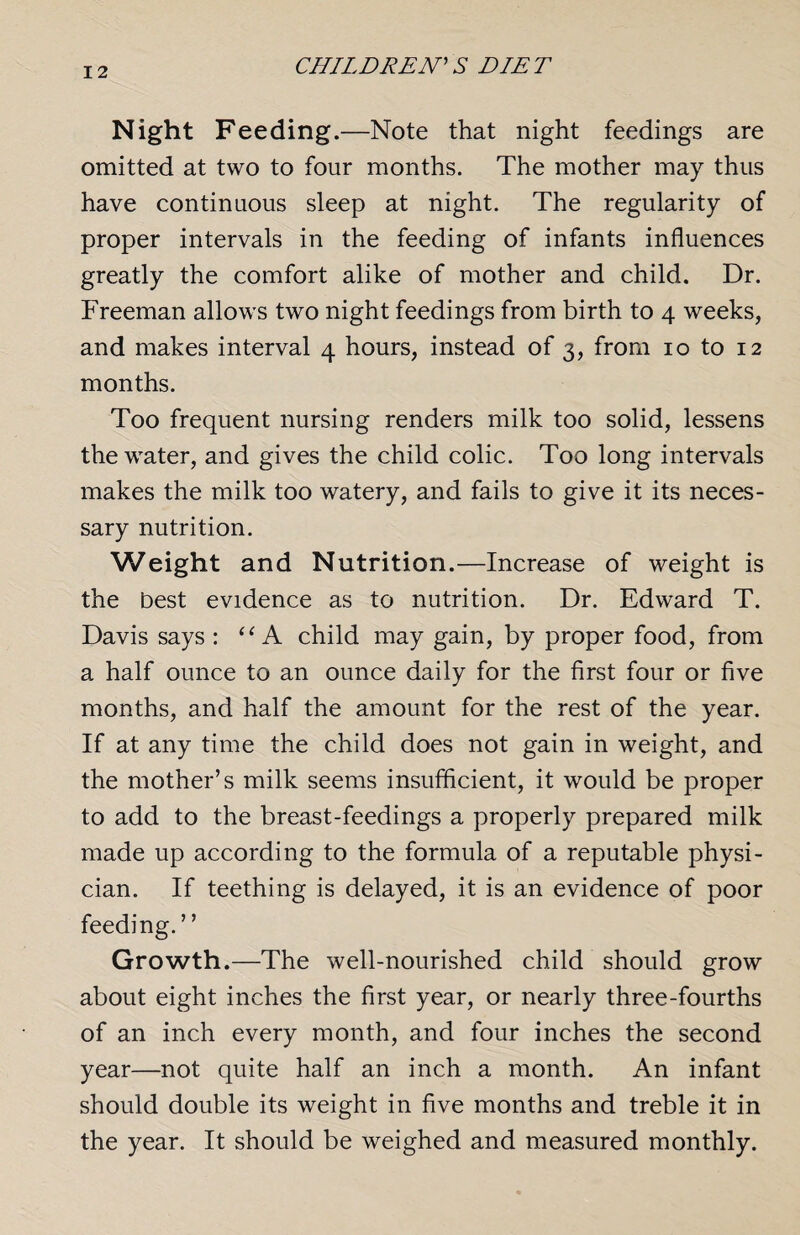 Night Feeding.—Note that night feedings are omitted at two to four months. The mother may thus have continuous sleep at night. The regularity of proper intervals in the feeding of infants influences greatly the comfort alike of mother and child. Dr. Freeman allows two night feedings from birth to 4 weeks, and makes interval 4 hours, instead of 3, from 10 to 12 months. Too frequent nursing renders milk too solid, lessens the water, and gives the child colic. Too long intervals makes the milk too watery, and fails to give it its neces¬ sary nutrition. Weight and Nutrition.—Increase of weight is the best evidence as to nutrition. Dr. Edward T. Davis says : “ A child may gain, by proper food, from a half ounce to an ounce daily for the first four or five months, and half the amount for the rest of the year. If at any time the child does not gain in weight, and the mother’s milk seems insufficient, it would be proper to add to the breast-feedings a properly prepared milk made up according to the formula of a reputable physi¬ cian. If teething is delayed, it is an evidence of poor feeding. ’ ’ Growth.—The well-nourished child should grow about eight inches the first year, or nearly three-fourths of an inch every month, and four inches the second year—not quite half an inch a month. An infant should double its weight in five months and treble it in the year. It should be weighed and measured monthly.