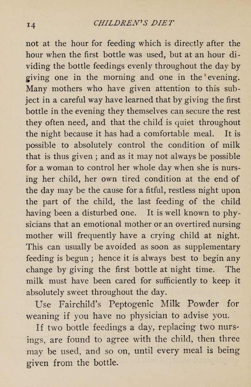 not at the hour for feeding which is directly after the hour when the first bottle was used, but at an hour di¬ viding the bottle feedings evenly throughout the day by giving one in the morning and one in the evening. Many mothers who have given attention to this sub¬ ject in a careful way have learned that by giving the first bottle in the evening they themselves can secure the rest they often need, and that the child is quiet throughout the night because it has had a comfortable meal. It is possible to absolutely control the condition of milk that is thus given ; and as it may not always be possible for a woman to control her whole day when she is nurs¬ ing her child, her own tired condition at the end of the day may be the cause for a fitful, restless night upon the part of the child, the last feeding of the child having been a disturbed one. It is well known to phy¬ sicians that an emotional mother or an overtired nursing mother will frequently have a crying child at night. This can usually be avoided as soon as supplementary feeding is begun ; hence it is always best to begin any change by giving the first bottle at night time. The milk must have been cared for sufficiently to keep it absolutely sweet throughout the day. Use Fairchild’s Peptogenic Milk Powder for weaning if you have no physician to advise you. If two bottle feedings a day, replacing two nurs¬ ings, are found to agree with the child, then three may be used, and so on, until every meal is being given from the bottle.