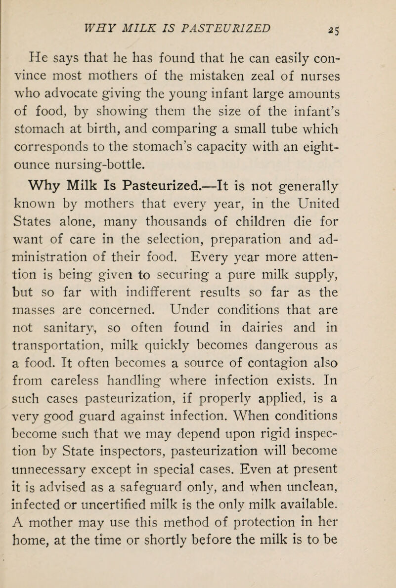 WRY MILK IS PASTEURIZED *5 He says that he has found that he can easily con¬ vince most mothers of the mistaken zeal of nurses who advocate giving the young infant large amounts of food, by showing them the size of the infant’s stomach at birth, and comparing a small tube which corresponds to the stomach’s capacity with an eight- ounce nursing-bottle. Why Milk Is Pasteurized.—It is not generally known by mothers that every year, in the United States alone, many thousands of children die for want of care in the selection, preparation and ad¬ ministration of their food. Every year more atten¬ tion is being given to securing a pure milk supply, but so far with indifferent results so far as the masses are concerned. Under conditions that are not sanitary, so often found in dairies and in transportation, milk quickly becomes dangerous as a food. It often becomes a source of contagion also from careless handling where infection exists. In such cases pasteurization, if properly applied, is a very good guard against infection. When conditions become such that we may depend upon rigid inspec¬ tion by State inspectors, pasteurization will become unnecessary except in special cases. Even at present it is advised as a safeguard only, and when unclean, infected or uncertified milk is the only milk available. A mother may use this method of protection in her home, at the time or shortly before the milk is to be