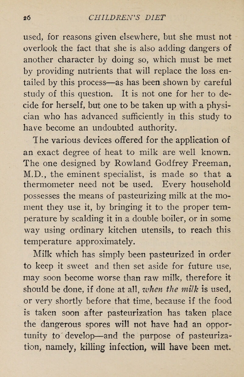 used, for reasons given elsewhere, but she must not overlook the fact that she is also adding dangers of another character by doing so, which must be met by providing nutrients that will replace the loss en¬ tailed by this process—as has been shown by careful study of this question. It is not one for her to de¬ cide for herself, but one to be taken up with a physi¬ cian who has advanced sufficiently in this study to have become an undoubted authority. T he various devices offered for the application of an exact degree of heat to milk are well known. The one designed by Rowland Godfrey Freeman, M.D., the eminent specialist, is made so that a thermometer need not be used. Every household possesses the means of pasteurizing milk at the mo¬ ment they use it, by bringing it to the proper tem¬ perature by scalding it in a double boiler, or in some way using ordinary kitchen utensils, to reach this temperature approximately. Milk which has simply been pasteurized in order to keep it sweet and then set aside for future use, may soon become worse than raw milk, therefore it should be done, if done at all, when the milk is used, or very shortly before that time, because if the food is taken soon after pasteurization has taken place the dangerous spores will not have had an oppor¬ tunity to develop—and the purpose of pasteuriza¬ tion, namely, killing infection, will have been met.