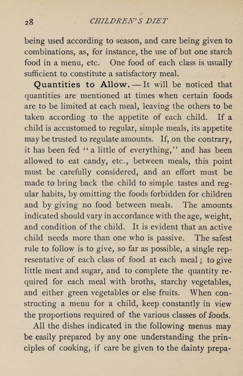 being used according to season, and care being given to combinations, as, for instance, the use of but one starch food in a menu, etc. One food of each class is usually sufficient to constitute a satisfactory meal. Quantities to Allow. — It will be noticed that quantities are mentioned at times when certain foods are to be limited at each meal, leaving the others to be taken according to the appetite of each child. If a child is accustomed to regular, simple meals, its appetite may be trusted to regulate amounts. If, on the contrary, it has been fed “ a little of everything,” and has been allowed to eat candy, etc., between meals, this point must be carefully considered, and an effort must be made to bring back the child to simple tastes and reg¬ ular habits, by omitting the foods forbidden for children and by giving no food between meals. The amounts indicated should vary in accordance with the age, weight, and condition of the child. It is evident that an active child needs more than one who is passive. The safest rule to follow is to give, so far as possible, a single rep¬ resentative of each class of food at each meal; to give little meat and sugar, and to complete the quantity re¬ quired for each meal with broths, starchy vegetables, and either green vegetables or else fruits. When con¬ structing a menu for a child, keep constantly in view the proportions required of the various classes of foods. All the dishes indicated in the following menus may be easily prepared by any one understanding the prin¬ ciples of cooking, if care be given to the dainty prepa-