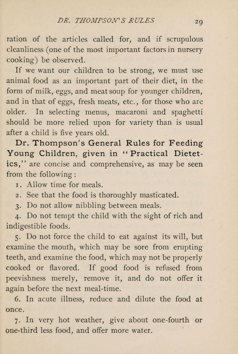 DR. THOMPSON'S RULES ration of the articles called for, and if scrupulous cleanliness (one of the most important factors in nursery cooking) be observed. If we want our children to be strong, we must use animal food as an important part of their diet, in the form of milk, eggs, and meat soup for younger children, and in that of eggs, fresh meats, etc., for those who are older. In selecting menus, macaroni and spaghetti should be more relied upon for variety than is usual after a child is five years old. Dr. Thompson’s General Rules for Feeding Young Children, given in “Practical Dietet¬ ics,” are concise and comprehensive, as may be seen from the following: 1. Allow time for meals. 2. See that the food is thoroughly masticated. 3. Do not allow nibbling between meals. 4. Do not tempt the child with the sight of rich and indigestible foods. 5. Do not force the child to eat against its will, but examine the mouth, which may be sore from erupting teeth, and examine the food, which may not be properly cooked or flavored. If good food is refused from peevishness merely, remove it, and do not offer it again before the next meal-time. 6. In acute illness, reduce and dilute the food at once. 7. In very hot weather, give about one-fourth or one-third less food, and offer more water.