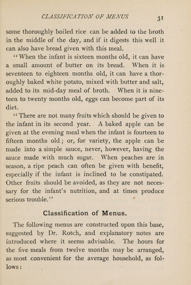 CLASSIFICATION OF MENUS some thoroughly boiled rice can be added to the broth in the middle of the day, and if it digests this well it can also have bread given with this meal. “When the infant is sixteen months old, it can have a small amount of butter on its bread. When it is seventeen to eighteen months old, it can have a thor¬ oughly baked white potato, mixed with butter and salt, added to its mid-day meal of broth. When it is nine¬ teen to twenty months old, eggs can become part of its diet. “ There are not many fruits which should be given to the infant in its second year. A baked apple can be given at the evening meal when the infant is fourteen to fifteen months old; or, for variety, the apple can be made into a simple sauce, never, however, having the sauce made with much sugar. When peaches are in season, a ripe peach can often be given with benefit, especially if the infant is inclined to be constipated. Other fruits should be avoided, as they are not neces¬ sary for the infant’s nutrition, and at times produce serious trouble.” Classification of Menus. The following menus are constructed upon this base, suggested by Dr. Rotch, and explanatory notes are introduced where it seems advisable. The hours for the five meals from twelve months may be arranged, as most convenient for the average household, as fol¬ lows :