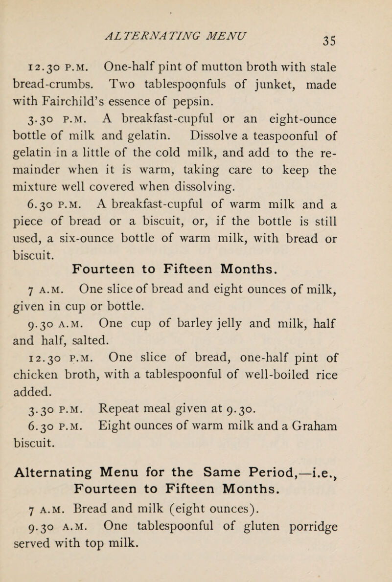 12.30 p.m. One-half pint of mutton broth with stale bread-crumbs. Two tablespoonfuls of junket, made with Fairchild’s essence of pepsin. 3.30 p.m. A breakfast-cupful or an eight-ounce bottle of milk and gelatin. Dissolve a teaspoonful of gelatin in a little of the cold milk, and add to the re¬ mainder when it is warm, taking care to keep the mixture well covered when dissolving. 6.30 p.m. A breakfast-cupful of warm milk and a piece of bread or a biscuit, or, if the bottle is still used, a six-ounce bottle of warm milk, with bread or biscuit. Fourteen to Fifteen Months. 7 a.m. One slice of bread and eight ounces of milk, given in cup or bottle. 9.30 a.m. One cup of barley jelly and milk, half and half, salted. 12.30 p.m. One slice of bread, one-half pint of chicken broth, with a tablespoonful of well-boiled rice added. 3.30 P.M. Repeat meal given at 9.30. 6.30 p.m. Eight ounces of warm milk and a Graham biscuit. Alternating Menu for the Same Period,—i.e., Fourteen to Fifteen Months. 7 a.m. Bread and milk (eight ounces). 9.30 a.m. One tablespoonful of gluten porridge served with top milk.