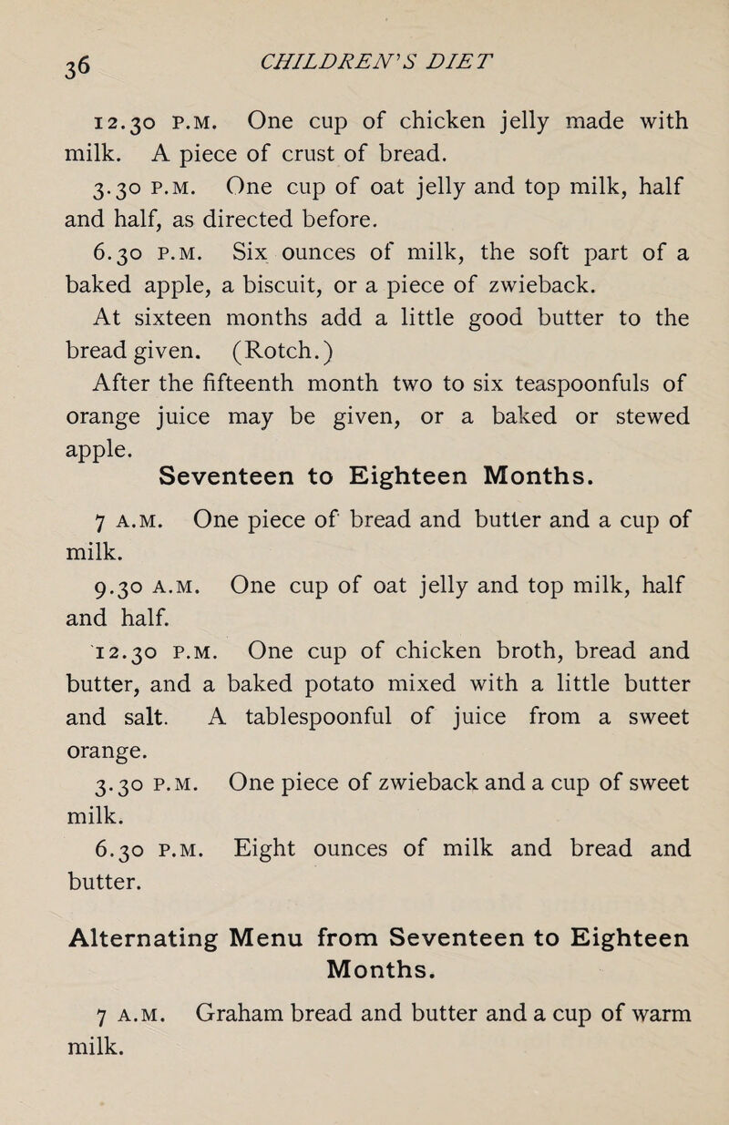 3$ 12.30 p.m. One cup of chicken jelly made with milk. A piece of crust of bread. 3.30 p.m. One cup of oat jelly and top milk, half and half, as directed before. 6.30 p.m. Six ounces of milk, the soft part of a baked apple, a biscuit, or a piece of zwieback. At sixteen months add a little good butter to the bread given. (Rotch.) After the fifteenth month two to six teaspoonfuls of orange juice may be given, or a baked or stewed apple. Seventeen to Eighteen Months. 7 a.m. One piece of bread and butter and a cup of milk. 9.30 a.m. One cup of oat jelly and top milk, half and half. 12.30 p.m. One cup of chicken broth, bread and butter, and a baked potato mixed with a little butter and salt. A tablespoonful of juice from a sweet orange. 3.30 p.m. One piece of zwieback and a cup of sweet milk. 6.30 p.m. Eight ounces of milk and bread and butter. Alternating Menu from Seventeen to Eighteen Months. 7 a.m. Graham bread and butter and a cup of warm milk.