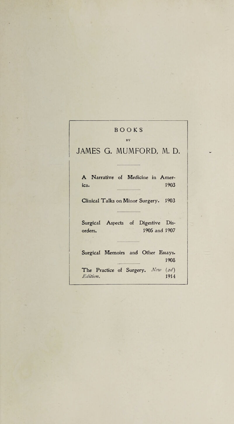 BOOKS BY JAMES G. MUMFORD, M. D. A Narrative of Medicine in Amer¬ ica. 1903 Clinical Talks on Minor Surgery. 1903 Surgical Aspects of Digestive Dis¬ orders. 1905 and 1907 Surgical Memoirs and Other Essays. 1908 The Practice of Surgery. New {2d) Edition. 1914