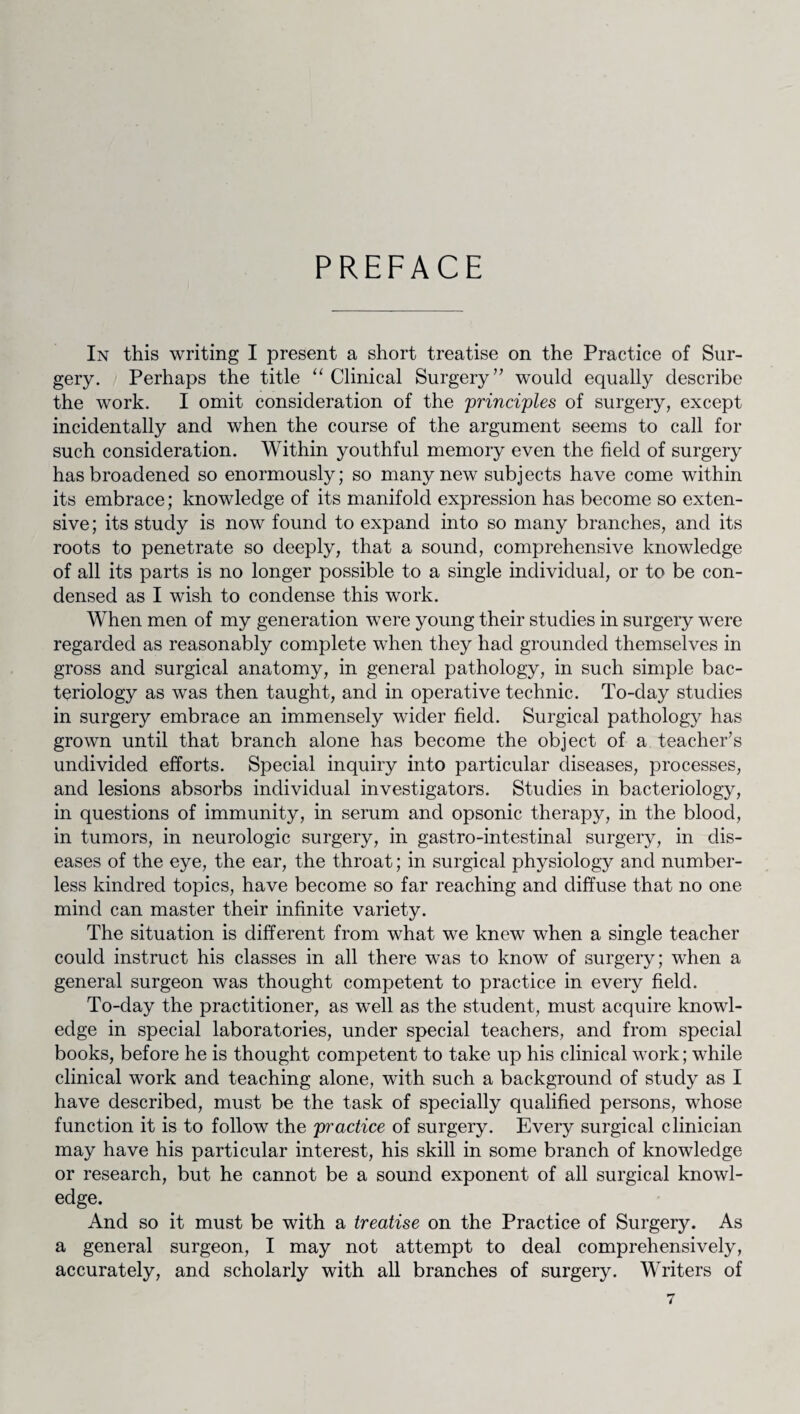 PREFACE In this writing I present a short treatise on the Practice of Sur¬ gery. Perhaps the title “ Clinical Surgery ” would equally describe the work. I omit consideration of the 'principles of surgery, except incidentally and when the course of the argument seems to call for such consideration. Within youthful memory even the field of surgery has broadened so enormously; so many new subjects have come within its embrace; knowledge of its manifold expression has become so exten¬ sive; its study is now found to expand into so many branches, and its roots to penetrate so deeply, that a sound, comprehensive knowledge of all its parts is no longer possible to a single individual, or to be con¬ densed as I wish to condense this work. When men of my generation were young their studies in surgery were regarded as reasonably complete when they had grounded themselves in gross and surgical anatomy, in general pathology, in such simple bac¬ teriology as was then taught, and in operative technic. To-day studies in surgery embrace an immensely wider field. Surgical pathology has grown until that branch alone has become the object of a teacher’s undivided efforts. Special inquiry into particular diseases, processes, and lesions absorbs individual investigators. Studies in bacteriology, in questions of immunity, in serum and opsonic therapy, in the blood, in tumors, in neurologic surgery, in gastro-intestinal surgery, in dis¬ eases of the eye, the ear, the throat; in surgical physiology and number¬ less kindred topics, have become so far reaching and diffuse that no one mind can master their infinite variety. The situation is different from what we knew when a single teacher could instruct his classes in all there was to know of surgery; when a general surgeon was thought competent to practice in every field. To-day the practitioner, as well as the student, must acquire knowl¬ edge in special laboratories, under special teachers, and from special books, before he is thought competent to take up his clinical work; while clinical work and teaching alone, with such a background of study as I have described, must be the task of specially qualified persons, whose function it is to follow the practice of surgery. Every surgical clinician may have his particular interest, his skill in some branch of knowledge or research, but he cannot be a sound exponent of all surgical knowl¬ edge. And so it must be with a treatise on the Practice of Surgery. As a general surgeon, I may not attempt to deal comprehensively, accurately, and scholarly with all branches of surgery. Writers of