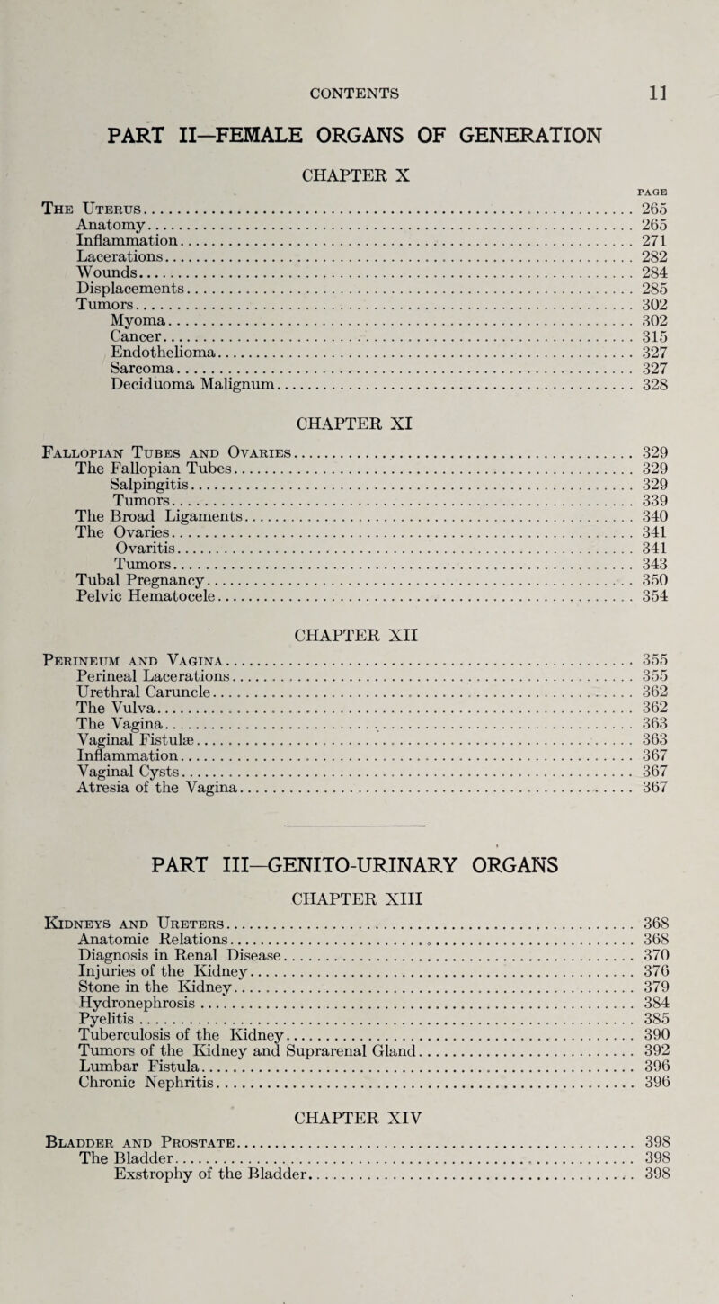 PART II—FEMALE ORGANS OF GENERATION CHAPTER X PAGE The Uterus.265 Anatomy. 265 Inflammation.271 Lacerations.282 Wounds.284 Displacements.285 Tumors.302 Myoma.302 Cancer.315 Endothelioma. 327 Sarcoma. 327 Deciduoma Malignum. 328 CHAPTER XI Fallopian Tubes and Ovaries. 329 The Fallopian Tubes.329 Salpingitis. 329 Tumors.339 The Broad Ligaments.340 The Ovaries.341 Ovaritis.341 Tumors.343 Tubal Pregnancy.350 Pelvic Hematocele.354 CHAPTER XII Perineum and Vagina. 355 Perineal Lacerations. 355 Urethral Caruncle. 362 The Vulva. 362 The Vagina. 363 Vaginal Fistulae. 363 Inflammation. 367 Vaginal Cysts. 367 Atresia of the Vagina. 367 PART III—GENITO-URINARY ORGANS CHAPTER XIII Kidneys and Ureters. 368 Anatomic Relations. 368 Diagnosis in Renal Disease. 370 Injuries of the Kidney. 376 Stone in the Kidney. 379 Hydronephrosis. 384 Pyelitis. 385 Tuberculosis of the Kidney. 390 Tumors of the Kidney and Suprarenal Gland. 392 Lumbar Fistula... 396 Chronic Nephritis. 396 CHAPTER XIV Bladder and Prostate. 398 The Bladder. 398 Exstrophy of the Bladder. 398