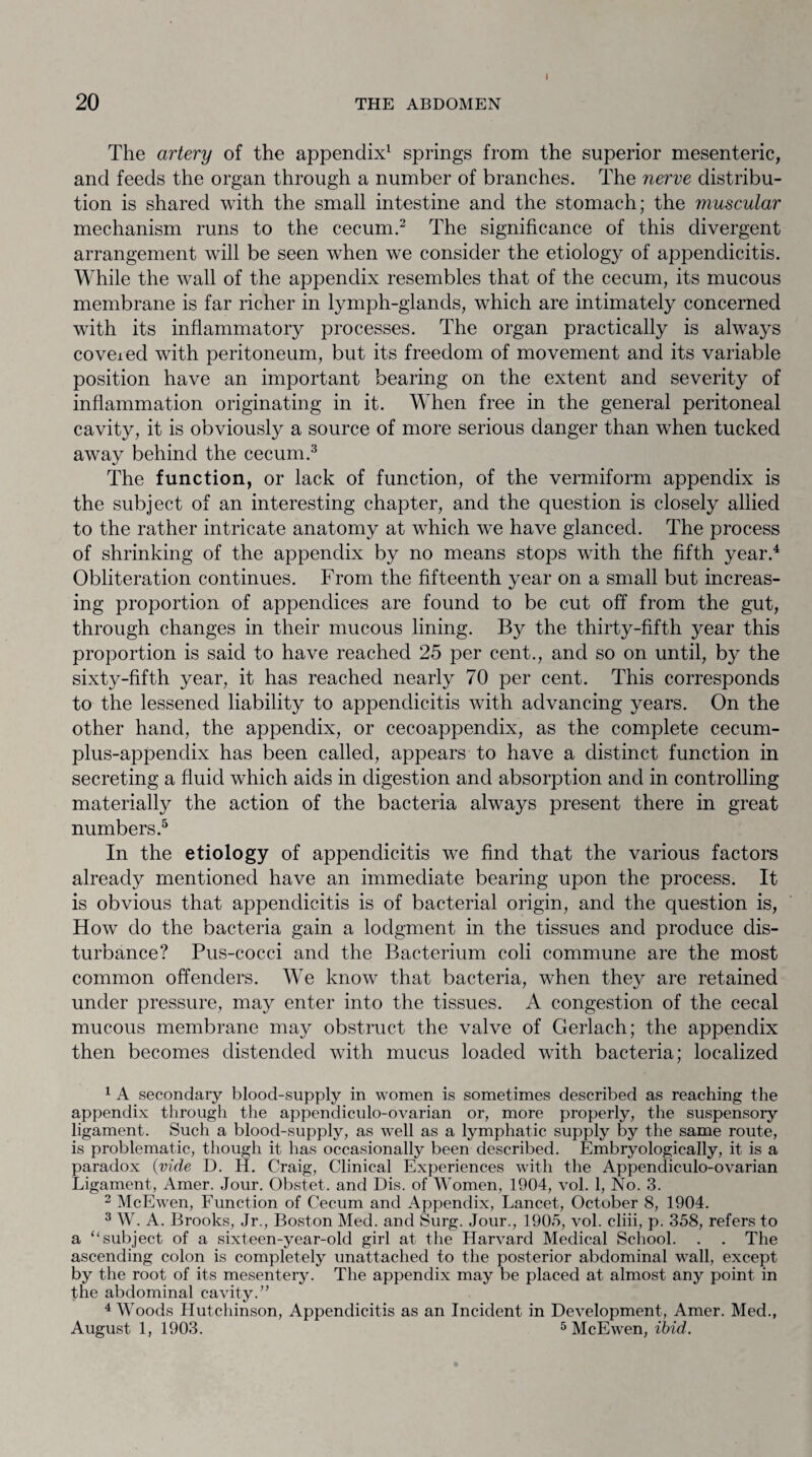The artery of the appendix1 springs from the superior mesenteric, and feeds the organ through a number of branches. The nerve distribu¬ tion is shared with the small intestine and the stomach; the muscular mechanism runs to the cecum.2 The significance of this divergent arrangement will be seen when we consider the etiology of appendicitis. While the wall of the appendix resembles that of the cecum, its mucous membrane is far richer in lymph-glands, which are intimately concerned with its inflammatory processes. The organ practically is always covexed with peritoneum, but its freedom of movement and its variable position have an important bearing on the extent and severity of inflammation originating in it. When free in the general peritoneal cavity, it is obviously a source of more serious danger than when tucked away behind the cecum.3 The function, or lack of function, of the vermiform appendix is the subject of an interesting chapter, and the question is closely allied to the rather intricate anatomy at which we have glanced. The process of shrinking of the appendix by no means stops with the fifth year.4 Obliteration continues. From the fifteenth year on a small but increas¬ ing proportion of appendices are found to be cut off from the gut, through changes in their mucous lining. By the thirty-fifth year this proportion is said to have reached 25 per cent., and so on until, by the sixty-fifth year, it has reached nearly 70 per cent. This corresponds to the lessened liability to appendicitis with advancing years. On the other hand, the appendix, or cecoappendix, as the complete cecum- plus-appendix has been called, appears to have a distinct function in secreting a fluid which aids in digestion and absorption and in controlling materially the action of the bacteria always present there in great numbers.5 In the etiology of appendicitis we find that the various factors already mentioned have an immediate bearing upon the process. It is obvious that appendicitis is of bacterial origin, and the question is, How do the bacteria gain a lodgment in the tissues and produce dis¬ turbance? Pus-cocci and the Bacterium coli commune are the most common offenders. We know that bacteria, when they are retained under pressure, may enter into the tissues. A congestion of the cecal mucous membrane may obstruct the valve of Gerlach; the appendix then becomes distended with mucus loaded with bacteria; localized 1 A secondary blood-supply in women is sometimes described as reaching the appendix through the appendiculo-ovarian or, more properly, the suspensory ligament. Such a blood-supply, as well as a lymphatic supply by the same route, is problematic, though it has occasionally been described. Embryologically, it is a paradox (vide D. H. Craig, Clinical Experiences with the Appendiculo-ovarian Ligament, Amer. Jour. Obstet. and Dis. of Women, 1904, vol. 1, No. 3. 2 McEwen, Function of Cecum and Appendix, Lancet, October 8, 1904. 3 W. A. Brooks, Jr., Boston Med. and Surg. Jour., 1905, vol. cliii, p. 358, refers to a “ subject of a sixteen-year-old girl at the Harvard Medical School. . . The ascending colon is completely unattached to the posterior abdominal wall, except by the root of its mesentery. The appendix may be placed at almost any point in the abdominal cavity.” 4 Woods Hutchinson, Appendicitis as an Incident in Development, Amer. Med., August 1, 1903. 5 McEwen, ibid.