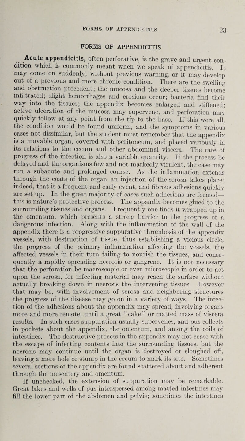 FORMS OF APPENDICITIS Acute appendicitis, often perforative, is the grave and urgent con¬ dition which is commonly meant when we speak of appendicitis. It may come on suddenly, without previous warning, or it may develop out of a previous and more chronic condition. There are the swelling and obstruction precedent; the mucosa and the deeper tissues become infiltrated; slight hemorrhages and erosions occur; bacteria find their way into the tissues; the appendix becomes enlarged and stiffened; active ulceration of the mucosa may supervene, and perforation may quickly follow at any point from the tip to the base. If this were all, the condition would be found uniform, and the symptoms in various cases not dissimilar, but the student must remember that the appendix is a movable organ, covered with peritoneum, and placed variously in its relations to the cecum and other abdominal viscera. The rate of progress of the infection is also a variable quantity. If the process be delayed and the organisms few and not markedly virulent, the case may run a subacute and prolonged course. As the inflammation extends through the coats of the organ an injection of the serosa takes place; indeed, that is a frequent and early event, and fibrous adhesions quickly are set up. In the great majority of cases such adhesions are formed— this is nature's protective process. The appendix becomes glued to the surrounding tissues and organs. Frequently one finds it wrapped up in the omentum, which presents a strong barrier to the progress of a dangerous infection. Along with the inflammation of the wall of the appendix there is a progressive suppurative thrombosis of the appendix vessels, with destruction of tissue, thus establishing a vicious circle, the progress of the primary inflammation affecting the vessels, the affected vessels in their turn failing to nourish the tissues, and conse¬ quently a rapidly spreading necrosis or gangrene. It is not necessary that the perforation be macroscopic or even microscopic in order to act upon the serosa, for infecting material may reach the surface without actually breaking down in necrosis the intervening tissues. However that may be, with involvement of serosa and neighboring structures the progress of the disease may go on in a variety of ways. The infec¬ tion of the adhesions about the appendix may spread, involving organs more and more remote, until a great “cake” or matted mass of viscera results. In such cases suppuration usually supervenes, and pus collects in pockets about the appendix, the omentum, and among the coils of intestines. The destructive process in the appendix may not cease with the escape of infecting contents into the surrounding tissues, but the necrosis may continue until the organ is destroyed or sloughed off, leaving a mere hole or stump in the cecum to mark its site. Sometimes several sections of the appendix are found scattered about and adherent through the mesentery and omentum. If unchecked, the extension of suppuration may be remarkable. Great lakes and wells of pus interspersed among matted intestines may fill the lower part of the abdomen and pelvis; sometimes the intestines