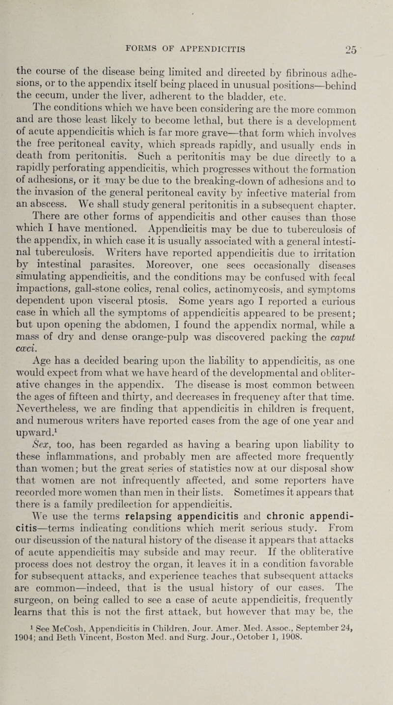 the course of the disease being limited and directed by fibrinous adhe¬ sions, or to the appendix itself being placed in unusual positions—behind the cecum, under the liver, adherent to the bladder, etc. The conditions which we have been considering are the more common and are those least likely to become lethal, but there is a development of acute appendicitis which is far more grave—that form which involves the free peritoneal cavity, which spreads rapidly, and usually ends in death from peritonitis. Such a peritonitis may be due directly to a rapidly perforating appendicitis, which progresses wdthout the formation of adhesions, or it may be due to the breaking-clown of adhesions and to the invasion of the general peritoneal cavity by infective material from an abscess. We shall study general peritonitis in a subsequent chapter. There are other forms of appendicitis and other causes than those which I have mentioned. Appendicitis may be due to tuberculosis of the appendix, in which case it is usually associated with a general intesti¬ nal tuberculosis. Writers have reported appendicitis due to irritation by intestinal parasites. Moreover, one sees occasionally diseases simulating appendicitis, and the conditions may be confused with fecal impactions, gall-stone colics, renal colics, actinomycosis, and symptoms dependent upon visceral ptosis. Some years ago I reported a curious case in which all the symptoms of appendicitis appeared to be present; but upon opening the abdomen, I found the appendix normal, while a mass of dry and dense orange-pulp was discovered packing the caput cocci. Age has a decided bearing upon the liability to appendicitis, as one would expect from what we have heard of the developmental and obliter¬ ative changes in the appendix. The disease is most common between the ages of fifteen and thirty, and decreases in frequency after that time. Nevertheless, we are finding that appendicitis in children is frequent, and numerous writers have reported cases from the age of one year and upward.1 Sex, too, has been regarded as having a bearing upon liability to these inflammations, and probably men are affected more frequently than women; but the great series of statistics now at our disposal show that women are not infrequently affected, and some reporters have recorded more women than men in their lists. Sometimes it appears that there is a family predilection for appendicitis. We use the terms relapsing appendicitis and chronic appendi¬ citis—terms indicating conditions which merit serious study. From our discussion of the natural history of the disease it appears that attacks of acute appendicitis may subside and may recur. If the obliterative process does not destroy the organ, it leaves it in a condition favorable for subsequent attacks, and experience teaches that subsequent attacks are common—indeed, that is the usual history of our cases. The surgeon, on being called to see a case of acute appendicitis, frequently learns that this is not the first attack, but however that may be, the 1 See McCosh, Appendicitis in Children, Jour. Amer. Med. Assoc., September 24, 1904; and Beth Vincent, Boston Med. and Surg. Jour., October 1, 1908.