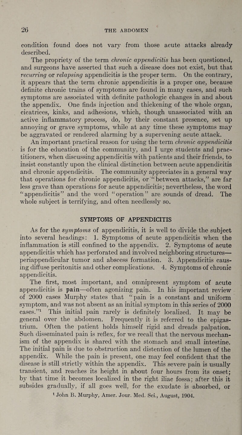 / condition found does not vary from those acute attacks already described. The propriety of the term chronic appendicitis has been questioned, and surgeons have asserted that such a disease does not exist, but that recurring or relapsing appendicitis is the proper term. On the contrary, it appears that the term chronic appendicitis is a proper one, because definite chronic trains of symptoms are found in many cases, and such symptoms are associated with definite pathologic changes in and about the appendix. One finds injection and thickening of the whole organ, cicatrices, kinks, and adhesions, which, though unassociated with an active inflammatory process, do, by their constant presence, set up annoying or grave symptoms, while at any time these symptoms may be aggravated or rendered alarming by a supervening acute attack. An important practical reason for using the term chronic appendicitis is for the education of the community, and I urge students and prac¬ titioners, when discussing appendicitis with patients and their friends, to insist constantly upon the clinical distinction between acute appendicitis and chronic appendicitis. The community appreciates in a general way that operations for chronic appendicitis, or'“between attacks,” are far less grave than operations for acute appendicitis; nevertheless, the word “appendicitis” and the word “operation” are sounds of dread. The whole subject is terrifying, and often needlessly so. SYMPTOMS OF APPENDICITIS As for the symptoms of appendicitis, it is well to divide the subject into several headings: 1. Symptoms of acute appendicitis when the inflammation is still confined to the appendix. 2. Symptoms of acute appendicitis which has perforated and involved neighboring structures— periappendicular tumor and abscess formation. 3. Appendicitis caus¬ ing diffuse peritonitis and other complications. 4. Symptoms of chronic appendicitis. The first, most important, and omnipresent symptom of acute appendicitis is pain—often agonizing pain. In his important review of 2000 cases Murphy states that “pain is a constant and uniform symptom, and was not absent as an initial symptom in this series of 2000 cases.”1 This initial pain rarely is definitely localized. It may be general over the abdomen. Frequently it is referred to the epigas¬ trium. Often the patient holds himself rigid and dreads palpation. Such disseminated pain is reflex, for we recall that the nervous mechan¬ ism of the appendix is shared with the stomach and small intestine. The initial pain is due to obstruction and distention of the lumen of the appendix. While the pain is present, one may feel confident that the disease is still strictly within the appendix. This severe pain is usually transient, and reaches its height in about four hours from its onset; by that time it becomes localized in the right iliac fossa; after this it subsides gradually, if all goes well, for the exudate is absorbed, or 1 John B. Murphy, Amer. Jour. Med. Sci., August, 1904.