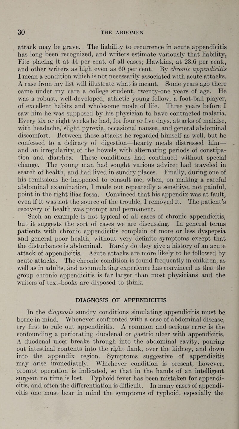 attack may be grave. The liability to recurrence in acute appendicitis has long been recognized, and writers estimate variously that liability, Fitz placing it at 44 per cent, of all cases; Hawkins, at 23.6 per cent., and other writers as high even as 60 per cent. By chronic appendicitis I mean a condition which is not necessarily associated with acute attacks. A case from my list will illustrate what is meant. Some years ago there came under my care a college student, twenty-one years of age. He was a robust, well-developed, athletic young fellow, a foot-ball player, of excellent habits and wholesome mode of life. Three years before I saw him he was supposed by his physician to have contracted malaria. Every six or eight weeks he had, for four or five days, attacks of malaise, with headache, slight pyrexia, occasional nausea, and general abdominal discomfort. Between these attacks he regarded himself as well, but he confessed to a delicacy of digestion—hearty meals distressed him— and an irregularity of the bowels, with alternating periods of constipa¬ tion and diarrhea. These conditions had continued without special change. The young man had sought various advice; had traveled in search of health, and had lived in sundry places. Finally, during one of his remissions he happened to consult me, when, on making a careful abdominal examination, I made out repeatedly a sensitive, not painful, point in the right iliac fossa. Convinced that his appendix was at fault, even if it was not the source of the trouble, I removed it. The patient A recovery of health was prompt and permanent. Such an example is not typical of all cases of chronic appendicitis, but it suggests the sort of cases we are discussing. In general terms patients with chronic appendicitis complain of more or less dyspepsia and general poor health, without very definite symptoms except that the disturbance is abdominal. Rarely do they give a history of an acute attack of appendicitis. Acute attacks are more likely to be followed by acute attacks. The chronic condition is found frequently in children, as well as in adults, and accumulating experience has convinced us that the group chronic appendicitis is far larger than most physicians and the writers of text-books are disposed to think. DIAGNOSIS OF APPENDICITIS In the diagnosis sundry conditions simulating appendicitis must be borne in mind. Whenever confronted with a case of abdominal disease, try first to rule out appendicitis. A common and serious error is the confounding a perforating duodenal or gastric ulcer with appendicitis. A duodenal ulcer breaks through into the abdominal cavity, pouring out intestinal contents into the right flank, over the kidney, and down into the appendix region. Symptoms suggestive cf appendicitis may arise immediately. Whichever condition is present, however, prompt operation is indicated, so that in the hands of an intelligent surgeon no time is lost. Typhoid fever has been mistaken for appendi¬ citis, and often the differentiation is difficult. In many cases of appendi¬ citis one must bear in mind the symptoms of typhoid, especially the