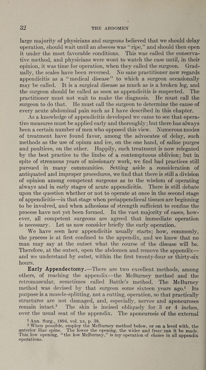 large majority of physicians and surgeons believed that we should delay operation, should wait until an abscess was “ripe,” and should then open it under the most favorable conditions. This was called the conserva¬ tive method, and physicians were wont to watch the case until, in their opinion, it was time for operation, when they called the surgeon. Grad¬ ually, the scales have been reversed. No sane practitioner now regards appendicitis as a “medical disease” to which a surgeon occasionally may be called. It is a surgical disease as much as is a broken leg, and the surgeon should be called as soon as appendicitis is suspected. The practitioner must not wait to make the diagnosis. He must call the surgeon to do that. He must call the surgeon to determine the cause of every acute abdominal pain such as I have described in this chapter. As a knowledge of appendicitis developed we came to see that opera¬ tive measures must be applied early and thoroughly; but there has always been a certain number of men who opposed this view. Numerous modes of treatment have found favor, among the advocates of delay, such methods as the use of opium and ice, on the one hand, of saline purges and poultices, on the other. Happily, such treatment is now relegated by the best practice to the limbo of a contemptuous oblivion; but in spite of strenuous years of missionary work, we find bad practices still pursued in many communities. Setting aside a consideration of antiquated and improper procedures, we find that there is still a division of opinion among competent surgeons as to the wisdom of operating always and in early stages of acute appendicitis. There is still debate upon the question whether or not to operate at once in the second stage of appendicitis—in that stage when periappendiceal tissues are beginning to be involved, and when adhesions of strength sufficient to confine the process have not yet been formed. In the vast majority of cases, how¬ ever, all competent surgeons are agreed that immediate operation is necessary. Let us now consider briefly the early operation. We have seen how appendicitis usually starts; how, commonly, the process is at first confined to the appendix, and we know that no man may say at the outset what the course of the disease will be. Therefore, at the outset, open the abdomen and remove the appendix— and we understand by outset, within the first twenty-four or thirty-six hours. Early Appendectomy.—There are two excellent methods, among others, of reaching the appendix—the McBurney method and the retromuscular, sometimes called Battle’s method. The McBurney method was devised by that surgeon some sixteen years ago.1 Its purpose is a muscle-splitting, not a cutting, operation, so that practically structures are not damaged, and, especially, nerves and aponeuroses remain intact.2 The skin is incised obliquely for 3 or 4 inches, over the usual seat of the appendix. The aponeurosis of the external 1 Ann. Surg., 1894, vol. xx, p. 38. 2 When possible, employ the McBurney method below, or on a level with, the anterior iliac spine. The lower the opening, the wider and freer can it be made. This low opening, “the low McBurney,” is my operation of choice in all appendix operations.