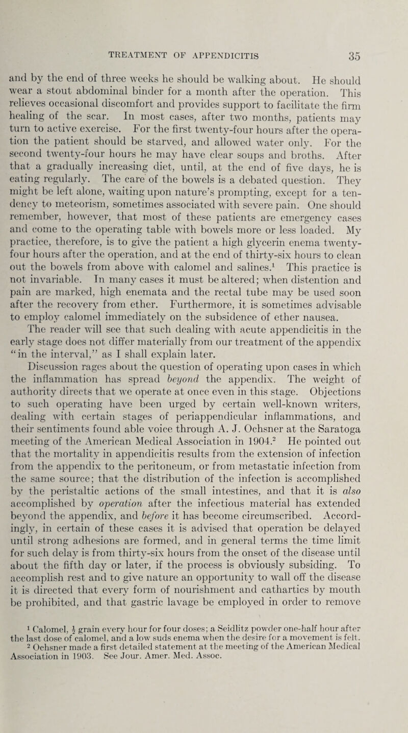 and by the end of three weeks he should be walking about. He should wear a stout abdominal binder for a month after the operation. This relieves occasional discomfort and provides support to facilitate the firm healing of the scar. In most cases, after two months, patients may turn to active exercise. For the first twenty-four hours after the opera¬ tion the patient should be starved, and allowed water only. For the second twenty-four hours he may have clear soups and broths. After that a gradually increasing diet, until, at the end of five days, he is eating regularly. The care of the bowels is a debated question. They might be left alone, waiting upon nature’s prompting, except for a ten¬ dency to meteorism, sometimes associated with severe pain. One should remember, however, that most of these patients are emergency cases and come to the operating table with bowels more or less loaded. My practice, therefore, is to give the patient a high glycerin enema twenty- four hours after the operation, and at the end of thirty-six hours to clean out the bowels from above with calomel and salines.1 This practice is not invariable. In many cases it must be altered; when distention and pain are marked, high enemata and the rectal tube may be used soon after the recovery from ether. Furthermore, it is sometimes advisable to employ calomel immediately on the subsidence of ether nausea. The reader will see that such dealing with acute appendicitis in the early stage does not differ materially from our treatment of the appendix “in the interval,” as I shall explain later. Discussion rages about the question of operating upon cases in which the inflammation has spread beyond the appendix. The weight of authority directs that we operate at once even in this stage. Objections to such operating have been urged by certain well-known writers, dealing with certain stages of periappendicular inflammations, and their sentiments found able voice through A. J. Ochsner at the Saratoga meeting of the American Medical Association in 1904.2 He pointed out that the mortality in appendicitis results from the extension of infection from the appendix to the peritoneum, or from metastatic infection from the same source; that the distribution of the infection is accomplished by the peristaltic actions of the small intestines, and that it is also accomplished by operation after the infectious material has extended beyond the appendix, and before it has become circumscribed. Accord¬ ingly, in certain of these cases it is advised that operation be delayed until strong adhesions are formed, and in general terms the time limit for such delay is from thirty-six hours from the onset of the disease until about the fifth day or later, if the process is obviously subsiding. To accomplish rest and to give nature an opportunity to wall off the disease it is directed that every form of nourishment and cathartics by mouth be prohibited, and that gastric lavage be employed in order to remove 1 Calomel, J grain every hour for four doses; a Seidlitz powder one-half hour after the last dose of calomel, and a low suds enema when the desire for a movement is felt. 2 Ochsner made a first detailed statement at the meeting of the American Medical Association in 1903. See Jour. Amer. Med. Assoc.