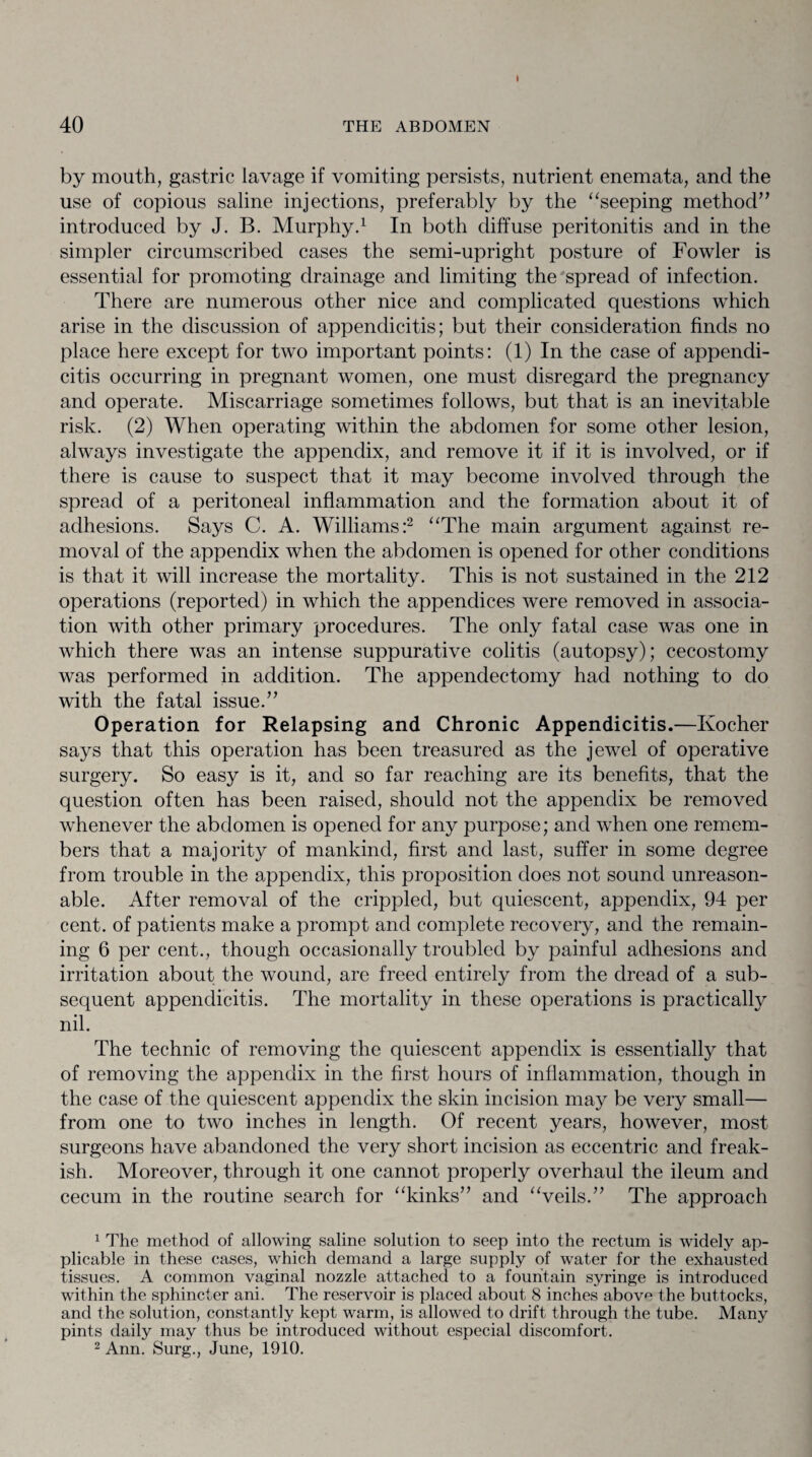 40 THE ABDOMEN by mouth, gastric lavage if vomiting persists, nutrient enemata, and the use of copious saline injections, preferably by the “seeping method” introduced by J. B. Murphy.1 In both diffuse peritonitis and in the simpler circumscribed cases the semi-upright posture of Fowler is essential for promoting drainage and limiting the spread of infection. There are numerous other nice and complicated questions which arise in the discussion of appendicitis; but their consideration finds no place here except for two important points: (1) In the case of appendi¬ citis occurring in pregnant women, one must disregard the pregnancy and operate. Miscarriage sometimes follows, but that is an inevitable risk. (2) When operating within the abdomen for some other lesion, always investigate the appendix, and remove it if it is involved, or if there is cause to suspect that it may become involved through the spread of a peritoneal inflammation and the formation about it of adhesions. Says C. A. Williams:2 “The main argument against re¬ moval of the appendix when the abdomen is opened for other conditions is that it will increase the mortality. This is not sustained in the 212 operations (reported) in which the appendices were removed in associa¬ tion with other primary procedures. The only fatal case was one in which there was an intense suppurative colitis (autopsy); cecostomy was performed in addition. The appendectomy had nothing to do with the fatal issue.” Operation for Relapsing and Chronic Appendicitis.—Kocher says that this operation has been treasured as the jewel of operative surgery. So easy is it, and so far reaching are its benefits, that the question often has been raised, should not the appendix be removed whenever the abdomen is opened for any purpose; and when one remem¬ bers that a majority of mankind, first and last, suffer in some degree from trouble in the appendix, this proposition does not sound unreason¬ able. After removal of the crippled, but quiescent, appendix, 94 per cent, of patients make a prompt and complete recovery, and the remain¬ ing 6 per cent., though occasionally troubled by painful adhesions and irritation about the wound, are freed entirely from the dread of a sub¬ sequent appendicitis. The mortality in these operations is practically nil. The technic of removing the quiescent appendix is essentially that of removing the appendix in the first hours of inflammation, though in the case of the quiescent appendix the skin incision may be very small— from one to two inches in length. Of recent years, however, most surgeons have abandoned the very short incision as eccentric and freak¬ ish. Moreover, through it one cannot properly overhaul the ileum and cecum in the routine search for “kinks” and “veils.” The approach 1 The method of allowing saline solution to seep into the rectum is widely ap¬ plicable in these cases, which demand a large supply of water for the exhausted tissues. A common vaginal nozzle attached to a fountain syringe is introduced within the sphincter ani. The reservoir is placed about 8 inches above the buttocks, and the solution, constantly kept warm, is allowed to drift through the tube. Many pints daily may thus be introduced without especial discomfort. 2 Ann. Surg., June, 1910.