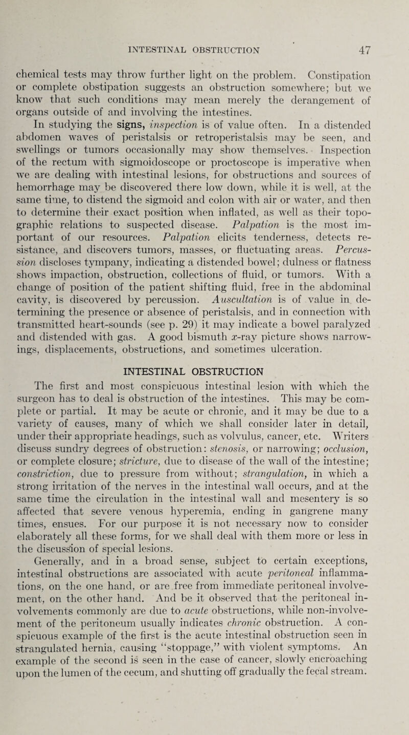 chemical tests may throw further light on the problem. Constipation or complete obstipation suggests an obstruction somewhere; but we know that such conditions may mean merely the derangement of organs outside of and involving the intestines. In studying the signs, inspection is of value often. In a distended abdomen waves of peristalsis or retroperistalsis may be seen, and swellings or tumors occasionally may show themselves. Inspection of the rectum with sigmoidoscope or proctoscope is imperative when we are dealing with intestinal lesions, for obstructions and sources of hemorrhage may be discovered there low down, while it is well, at the same time, to distend the sigmoid and colon with air or water, and then to determine their exact position when inflated, as well as their topo¬ graphic relations to suspected disease. Palpation is the most im¬ portant of our resources. Palpation elicits tenderness, detects re¬ sistance, and discovers tumors, masses, or fluctuating areas. Percus¬ sion discloses tympany, indicating a distended bowel; dulness or flatness shows impaction, obstruction, collections of fluid, or tumors. With a change of position of the patient shifting fluid, free in the abdominal cavity, is discovered by percussion. Auscultation is of value in de¬ termining the presence or absence of peristalsis, and in connection with transmitted heart-sounds (see p. 29) it may indicate a bowel paralyzed and distended with gas. A good bismuth x-ray picture shows narrow¬ ings, displacements, obstructions, and sometimes ulceration. INTESTINAL OBSTRUCTION The first and most conspicuous intestinal lesion with which the surgeon has to deal is obstruction of the intestines. This may be com¬ plete or partial. It may be acute or chronic, and it may be due to a variety of causes, many of which we shall consider later in detail, under their appropriate headings, such as volvulus, cancer, etc. Writers discuss sundry degrees of obstruction: stenosis, or narrowing; occlusion, or complete closure; stricture, due to disease of the wall of the intestine; constriction, due to pressure from without; strangulation, in which a strong irritation of the nerves in the intestinal wall occurs, and at the same time the circulation in the intestinal wall and mesentery is so affected that severe venous hyperemia, ending in gangrene many times, ensues. For our purpose it is not necessary now to consider elaborately all these forms, for we shall deal with them more or less in the discussion of special lesions. Generally, and in a broad sense, subject to certain exceptions, intestinal obstructions are associated with acute peritoneal inflamma¬ tions, on the one hand, or are free from immediate peritoneal involve¬ ment, on the other hand. And be it observed that the peritoneal in¬ volvements commonly are due to acute obstructions, while non-involve¬ ment of the peritoneum usually indicates chronic obstruction. A con¬ spicuous example of the first is the acute intestinal obstruction seen in strangulated hernia, causing “stoppage,” with violent symptoms. An example of the second is seen in the case of cancer, slowly encroaching upon the lumen of the cecum, and shutting off gradually the fecal stream.