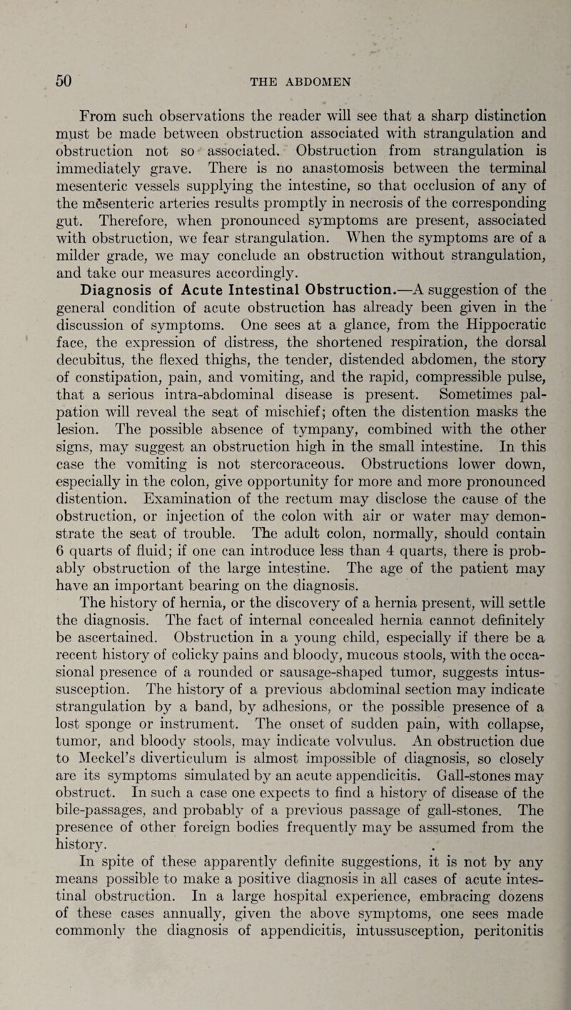 50 THE ABDOMEN From such observations the reader will see that a sharp distinction must be made between obstruction associated with strangulation and obstruction not so associated. Obstruction from strangulation is immediately grave. There is no anastomosis between the terminal mesenteric vessels supplying the intestine, so that occlusion of any of the mSsenteric arteries results promptly in necrosis of the corresponding gut. Therefore, when pronounced symptoms are present, associated with obstruction, wre fear strangulation. When the symptoms are of a milder grade, we may conclude an obstruction without strangulation, and take our measures accordingly. Diagnosis of Acute Intestinal Obstruction.—A suggestion of the general condition of acute obstruction has already been given in the discussion of symptoms. One sees at a glance, from the Hippocratic face, the expression of distress, the shortened respiration, the dorsal decubitus, the flexed thighs, the tender, distended abdomen, the story of constipation, pain, and vomiting, and the rapid, compressible pulse, that a serious intra-abdominal disease is present. Sometimes pal¬ pation will reveal the seat of mischief; often the distention masks the lesion. The possible absence of tympany, combined with the other signs, may suggest an obstruction high in the small intestine. In this case the vomiting is not stercoraceous. Obstructions lower down, especially in the colon, give opportunity for more and more pronounced distention. Examination of the rectum may disclose the cause of the obstruction, or injection of the colon with air or water may demon¬ strate the seat of trouble. The adult colon, normally, should contain 6 quarts of fluid; if one can introduce less than 4 quarts, there is prob¬ ably obstruction of the large intestine. The age of the patient may have an important bearing on the diagnosis. The history of hernia, or the discovery of a hernia present, will settle the diagnosis. The fact of internal concealed hernia cannot definitely be ascertained. Obstruction in a young child, especially if there be a recent history of colicky pains and bloody, mucous stools, with the occa¬ sional presence of a rounded or sausage-shaped tumor, suggests intus¬ susception. The history of a previous abdominal section may indicate strangulation by a band, by adhesions, or the possible presence of a lost sponge or instrument. The onset of sudden pain, with collapse, tumor, and bloody stools, may indicate volvulus. An obstruction due to Meckel's diverticulum is almost impossible of diagnosis, so closely are its symptoms simulated by an acute appendicitis. Gall-stones may obstruct. In such a case one expects to find a histor}^ of disease of the bile-passages, and probably of a previous passage of gall-stones. The presence of other foreign bodies frequently may be assumed from the history. In spite of these apparently definite suggestions, it is not by any means possible to make a positive diagnosis in all cases of acute intes¬ tinal obstruction. In a large hospital experience, embracing dozens of these cases annually, given the above symptoms, one sees made commonly the diagnosis of appendicitis, intussusception, peritonitis