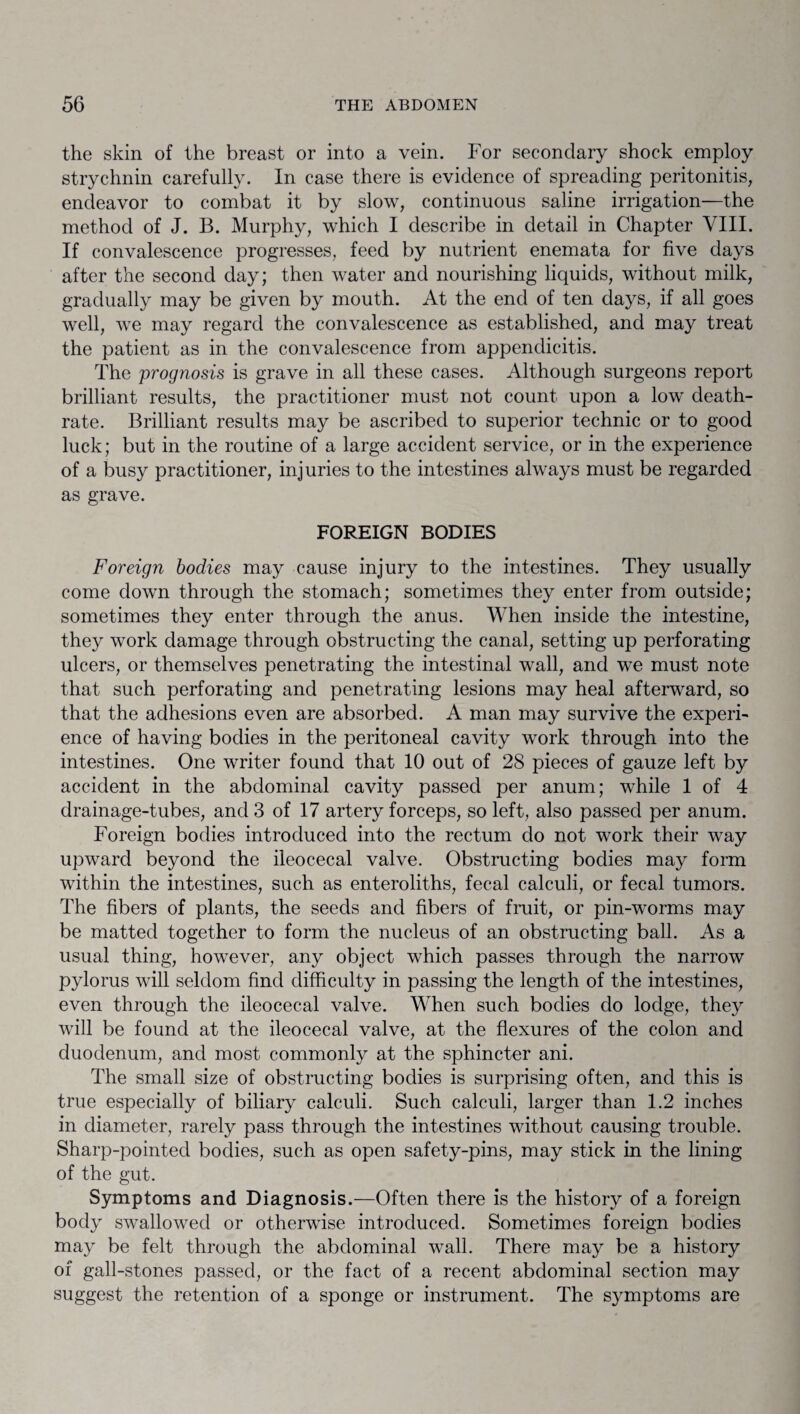 the skin of the breast or into a vein. For secondary shock employ strychnin carefully. In case there is evidence of spreading peritonitis, endeavor to combat it by slow, continuous saline irrigation—the method of J. B. Murphy, which I describe in detail in Chapter VIII. If convalescence progresses, feed by nutrient enemata for five days after the second day; then water and nourishing liquids, without milk, gradually may be given by mouth. At the end of ten days, if all goes well, we may regard the convalescence as established, and may treat the patient as in the convalescence from appendicitis. The prognosis is grave in all these cases. Although surgeons report brilliant results, the practitioner must not count upon a low death- rate. Brilliant results may be ascribed to superior technic or to good luck; but in the routine of a large accident service, or in the experience of a busy practitioner, injuries to the intestines always must be regarded as grave. FOREIGN BODIES Foreign bodies may cause injury to the intestines. They usually come down through the stomach; sometimes they enter from outside; sometimes they enter through the anus. When inside the intestine, they work damage through obstructing the canal, setting up perforating ulcers, or themselves penetrating the intestinal wall, and we must note that such perforating and penetrating lesions may heal afterward, so that the adhesions even are absorbed. A man may survive the experi¬ ence of having bodies in the peritoneal cavity work through into the intestines. One writer found that 10 out of 28 pieces of gauze left by accident in the abdominal cavity passed per anum; while 1 of 4 drainage-tubes, and 3 of 17 artery forceps, so left, also passed per anum. Foreign bodies introduced into the rectum do not work their way upward beyond the ileocecal valve. Obstructing bodies may form within the intestines, such as enteroliths, fecal calculi, or fecal tumors. The fibers of plants, the seeds and fibers of fruit, or pin-worms may be matted together to form the nucleus of an obstructing ball. As a usual thing, however, any object which passes through the narrow pylorus will seldom find difficulty in passing the length of the intestines, even through the ileocecal valve. When such bodies do lodge, they will be found at the ileocecal valve, at the flexures of the colon and duodenum, and most commonly at the sphincter ani. The small size of obstructing bodies is surprising often, and this is true especially of biliary calculi. Such calculi, larger than 1.2 inches in diameter, rarely pass through the intestines without causing trouble. Sharp-pointed bodies, such as open safety-pins, may stick in the lining of the gut. Symptoms and Diagnosis.—Often there is the history of a foreign body swallowed or otherwise introduced. Sometimes foreign bodies may be felt through the abdominal wall. There may be a history of gall-stones passed, or the fact of a recent abdominal section may suggest the retention of a sponge or instrument. The symptoms are