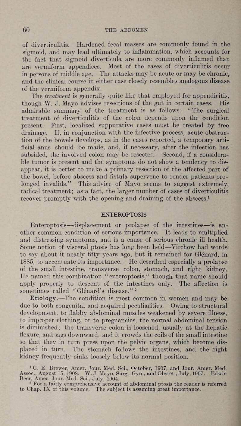 of diverticulitis. Hardened fecal masses are commonly found in the sigmoid, and may lead ultimately to inflammation, which accounts for the fact that sigmoid diverticula are more commonly inflamed than are vermiform appendices. Most of the cases of diverticulitis occur in persons of middle age. The attacks may be acute or may be chronic, and the clinical course in either case closely resembles analogous disease of the vermiform appendix. The treatment is generally quite like that employed for appendicitis, though W. J. Mayo advises resections of the gut in certain cases. His admirable summary of the treatment is as follows: “The surgical treatment of diverticulitis of the colon depends upon the condition present. First, localized suppurative cases must be treated by free drainage. If, in conjunction with the infective process, acute obstruc¬ tion of the bowels develops, as in the cases reported, a temporary arti¬ ficial anus should be made, and, if necessary, after the infection has subsided, the involved colon may be resected. Second, if a considera¬ ble tumor is present and the symptoms do not show' a tendency to dis¬ appear, it is better to make a primary resection of the affected part of the bowel, before abscess and fistula supervene to render patients pro¬ longed invalids.” This advice of Mayo seems to suggest extremely radical treatment; as a fact, the larger number of cases of diverticulitis recover promptly with the opening and draining of the abscess.1 ENTEROPTOSIS Enteroptosis—displacement or prolapse of the intestines—is an¬ other common condition of serious importance. It leads to multiplied and distressing symptoms, and is a cause of serious chronic ill health. Some notion of visceral ptosis has long been held—Virchow had words to say about it nearly fifty years ago, but it remained for Glenard, in 1885, to accentuate its importance. He described especially a prolapse of the small intestine, transverse colon, stomach, and right kidney. He named this combination “enteroptosis,” though that name should apply properly to descent of the intestines only. The affection is sometimes called “Glenard’s disease.” 2 Etiology.—The condition is most common in women and may be due to both congenital and acquired peculiarities. Owing to structural development, to flabby abdominal muscles weakened by severe illness, to improper clothing, or to pregnancies, the normal abdominal tension is diminished; the transverse colon is loosened, usually at the hepatic flexure, and sags downward, and it crowds the coils of the small intestine so that they in turn press upon the pelvic organs, which become dis¬ placed in turn. The stomach follows the intestines, and the right kidney frequently sinks loosely below its normal position. 1 G. E. Brewer, Amer. Jour. Med. Sci., October, 1907, and Jour. Amer. Med. Assoc., August 15, 1908. W. J. Mayo, Surg., Gyn., and Obstet., July, 1907. Edwin Beer, Amer. Jour. Med. Sci., July, 1904. 2 For a fairly comprehensive account of abdominal ptosis the reader is referred to Chap. IX of this volume. The subject is assuming great importance.
