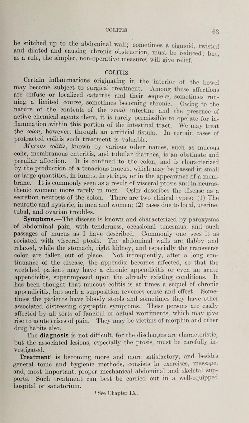 COLITIS be stitched up to the abdominal wall; sometimes a sigmoid, twisted and dilated and causing chronic obstruction, must be reduced; but as a rule, the simpler, non-operative measures will give relief. COLITIS Certain inflammations originating in the interior of the bowel may become subject to surgical treatment. Among these affections are diffuse 01 localized catarihs and their sequela3, sometimes run¬ ning a limited course, sometimes becoming chronic. Owing to the natuie of the contents of the small intestine and the presence of active chemical agents there, it is rarely permissible to operate for in¬ flammation within this portion of the intestinal tract. We may treat the colon, however, through an artificial fistula. In certain cases of protracted colitis such treatment is valuable. Mucous colitis, known by various other names, such as mucous colic, membranous enteritis, and tubular diarrhea, is an obstinate and peculiar affection. It is confined to the colon, and is characterized by the production of a tenacious mucus, which may be passed in small or large quantities, in lumps, in strings, or in the appearance of a mem¬ brane. It is commonly seen as a result of visceral ptosis and in neuras¬ thenic women; more rarely in men. Osier describes the disease as a secretion neurosis of the colon. There are two clinical types: (1) The neurotic and hysteric, in men and women; (2) cases due to local, uterine, tubal, and ovarian troubles. Symptoms.—The disease is known and characterized by paroxysms of abdominal pain, with tenderness, occasional tenesmus, and such passages of mucus as I have described. Commonly one sees it as sociated with visceral ptosis. The abdominal walls are flabby and relaxed, while the stomach, right kidney, and especially the transverse colon are fallen out of place. Not infrequently, after a long con¬ tinuance of the disease, the appendix becomes affected, so that the wretched patient may have a chronic appendicitis or even an acute appendicitis, superimposed upon the already existing conditions. It has been thought that mucous colitis is at times a sequel of chronic appendicitis, but such a supposition reverses cause and effect. Some¬ times the patients have bloody stools and sometimes they have other associated distressing dyspeptic symptoms.. These persons are easily affected by all sorts of fanciful or actual worriments, which may give rise to acute crises of pain. They may be victims of morphin and other drug habits also. The diagnosis is not difficult, for the discharges are characteristic, but the associated lesions, especially the ptosis, must be carefully in¬ vestigated. Treatment1 is becoming more and more satisfactory, and besides general tonic and hygienic methods, consists in exercises, massage, and, most important, proper mechanical abdominal and skeletal sup¬ ports. Such treatment can best be carried out in a well-equipped hospital or sanatorium. 1 See Chapter IX.