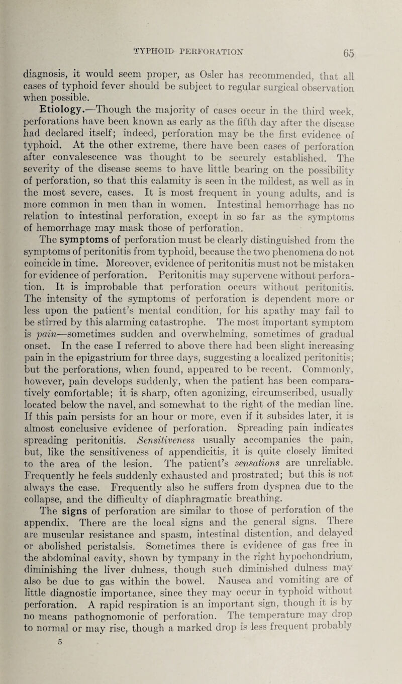 diagnosis, it would seem proper, as Osier has recommended, that all cases of typhoid fever should be subject to regular surgical observation when possible. Etiology.—Though the majority of cases occur in the third week, perforations have been known as early as the fifth day after the disease had declared itself; indeed, perforation may be the first evidence of typhoid. At the other extreme, there have been cases of perforation after convalescence was thought to be securely established. The severity of the disease seems to have little bearing on the possibility of perforation, so that this calamity is seen in the mildest, as well as in the most severe, cases. It is most frequent in young adults, and is more common in men than in women. Intestinal hemorrhage has no relation to intestinal perforation, except in so far as the symptoms of hemorrhage may mask those of perforation. The symptoms of perforation must be clearly distinguished from the symptoms of peritonitis from typhoid, because the two phenomena do not coincide in time. Moreover, evidence of peritonitis must not be mistaken for evidence of perforation. Peritonitis may supervene without perfora¬ tion. It is improbable that perforation occurs without peritonitis. The intensity of the symptoms of perforation is dependent more or less upon the patient’s mental condition, for his apathy may fail to be stirred by this alarming catastrophe. The most important symptom is 'pain-—sometimes sudden and overwhelming, sometimes of gradual onset. In the case I referred to above there had been slight increasing pain in the epigastrium for three days, suggesting a localized peritonitis; but the perforations, when found, appeared to be recent. Commonly, however, pain develops suddenly, when the patient has been compara¬ tively comfortable; it is sharp, often agonizing, circumscribed, usually located below the navel, and somewhat to the right of the median line. If this pain persists for an hour or more, even if it subsides later, it is almost conclusive evidence of perforation. Spreading pain indicates spreading peritonitis. Sensitiveness usually accompanies the pain, but, like the sensitiveness of appendicitis, it is quite closely limited to the area of the lesion. The patient’s sensations are unreliable. Frequently he feels suddenly exhausted and prostrated; but this is not always the case. Frequently also he suffers from dyspnea due to the collapse, and the difficulty of diaphragmatic breathing. The signs of perforation are similar to those of perforation of the appendix. There are the local signs and the general signs. Ihere are muscular resistance and spasm, intestinal distention, and delayed or abolished peristalsis. Sometimes there is evidence of gas free in the abdominal cavity, shown by tympany in the right hypochondrium, diminishing the liver dulness, though such diminished dulness may also be due to gas within the bowel. Nausea and vomiting are of little diagnostic importance, since they may occur in typhoid without perforation. A rapid respiration is an important sign, though it is by no means pathognomonic of perforation. The temperature may drop to normal or may rise, though a marked drop is less frequent probably