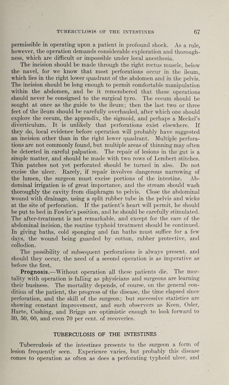 permissible in operating upon a patient in profound shock. As a rule, however, the operation demands considerable exploration and thorough¬ ness, which are difficult or impossible under local anesthesia. The incision should be made through the right rectus muscle, below the navel, for we know that most perforations occur in the ileum, which lies in the right lower quadrant of the abdomen and in the pelvis. The incision should be long enough to permit comfortable manipulation within the abdomen, and be it remembered that these operations should never be consigned to the surgical tyro. The cecum should be sought at once as the guide to the ileum; then the last two or three feet of the ileum should be carefully overhauled, after which one should explore the cecum, the appendix, the sigmoid, and perhaps a Meckel's diverticulum. It is unlikely that perforations exist elsewhere. If they do, local evidence before operation will probably have suggested an incision other than in the right lower quadrant. Multiple perfora¬ tions are not commonly found, but multiple areas of thinning may often be detected in careful palpation. The repair of lesions in the gut is a simple matter, and should be made with two rows of Lembert stitches. Thin patches not yet perforated should be turned in also. Do not excise the ulcer. Rarely, if repair involves dangerous narrowing of the lumen, the surgeon must excise portions of the intestine. Ab¬ dominal irrigation is of great importance, and the stream should wash thoroughly the cavity from diaphragm to pelvis. Close the abdominal wound with drainage, using a split rubber tube in the pelvis and wicks at the site of perforation. If the patient's heart will permit, he should be put to bed in Fowler's position, and he should be carefully stimulated. The after-treatment is not remarkable, and except for the care of the abdominal incision, the routine typhoid treatment should be continued. In giving baths, cold sponging and fan baths must suffice for a few days, the wound being guarded by cotton, rubber protective, and collodion. The possibility of subsequent perforations is always present, and should they occur, the need of a second operation is as imperative as before the first. Prognosis.—Without operation all these patients die. The mor¬ tality with operation is falling as physicians and surgeons are learning their business. The mortality depends, of course, on the general con¬ dition of the patient, the progress of the disease, the time elapsed since perforation, and the skill of the surgeon; but successive statistics are showing constant improvement, and such observers as Keen, Osier, Harte, Cushing, and Briggs are optimistic enough to look forward to 30, 50, 60, and even 70 per cent, of recoveries. TUBERCULOSIS OF THE INTESTINES Tuberculosis of the intestines presents to the surgeon a form of lesion frequently seen. Experience varies, but probably this disease comes to operation as often as does a perforating typhoid ulcer, and