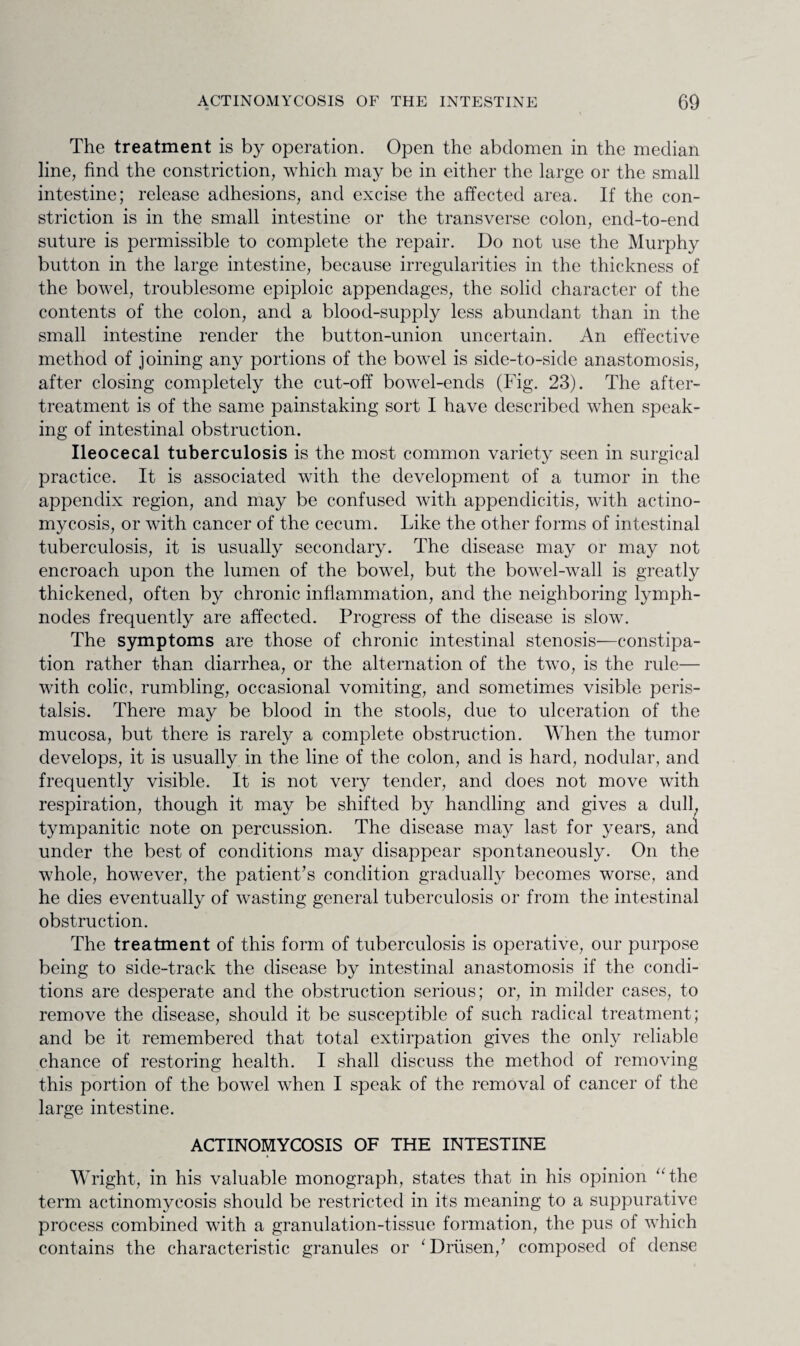 The treatment is by operation. Open the abdomen in the median line, find the constriction, which may be in either the large or the small intestine; release adhesions, and excise the affected area. If the con¬ striction is in the small intestine or the transverse colon, end-to-end suture is permissible to complete the repair. Do not use the Murphy button in the large intestine, because irregularities in the thickness of the bowel, troublesome epiploic appendages, the solid character of the contents of the colon, and a blood-supply less abundant than in the small intestine render the button-union uncertain. An effective method of joining any portions of the bowel is side-to-side anastomosis, after closing completely the cut-off bowel-ends (Fig. 23). The after- treatment is of the same painstaking sort I have described when speak¬ ing of intestinal obstruction. Ileocecal tuberculosis is the most common variety seen in surgical practice. It is associated with the development of a tumor in the appendix region, and may be confused with appendicitis, with actino¬ mycosis, or with cancer of the cecum. Like the other forms of intestinal tuberculosis, it is usually secondary. The disease may or may not encroach upon the lumen of the bowel, but the bowel-wall is greatly thickened, often by chronic inflammation, and the neighboring lymph- nodes frequently are affected. Progress of the disease is slow. The symptoms are those of chronic intestinal stenosis—constipa¬ tion rather than diarrhea, or the alternation of the two, is the rule— with colic, rumbling, occasional vomiting, and sometimes visible peris¬ talsis. There may be blood in the stools, due to ulceration of the mucosa, but there is rarely a complete obstruction. When the tumor develops, it is usually in the line of the colon, and is hard, nodular, and frequently visible. It is not very tender, and does not move with respiration, though it may be shifted by handling and gives a dull, tympanitic note on percussion. The disease may last for years, and under the best of conditions may disappear spontaneously. On the whole, however, the patient's condition gradually becomes worse, and he dies eventually of wasting general tuberculosis or from the intestinal obstruction. The treatment of this form of tuberculosis is operative, our purpose being to side-track the disease by intestinal anastomosis if the condi¬ tions are desperate and the obstruction serious; or, in milder cases, to remove the disease, should it be susceptible of such radical treatment; and be it remembered that total extirpation gives the only reliable chance of restoring health. I shall discuss the method of removing this portion of the bowel when I speak of the removal of cancer of the large intestine. ACTINOMYCOSIS OF THE INTESTINE Wright, in his valuable monograph, states that in his opinion ‘‘the term actinomycosis should be restricted in its meaning to a suppurative process combined with a granulation-tissue formation, the pus of which contains the characteristic granules or ‘Driisen/ composed of dense