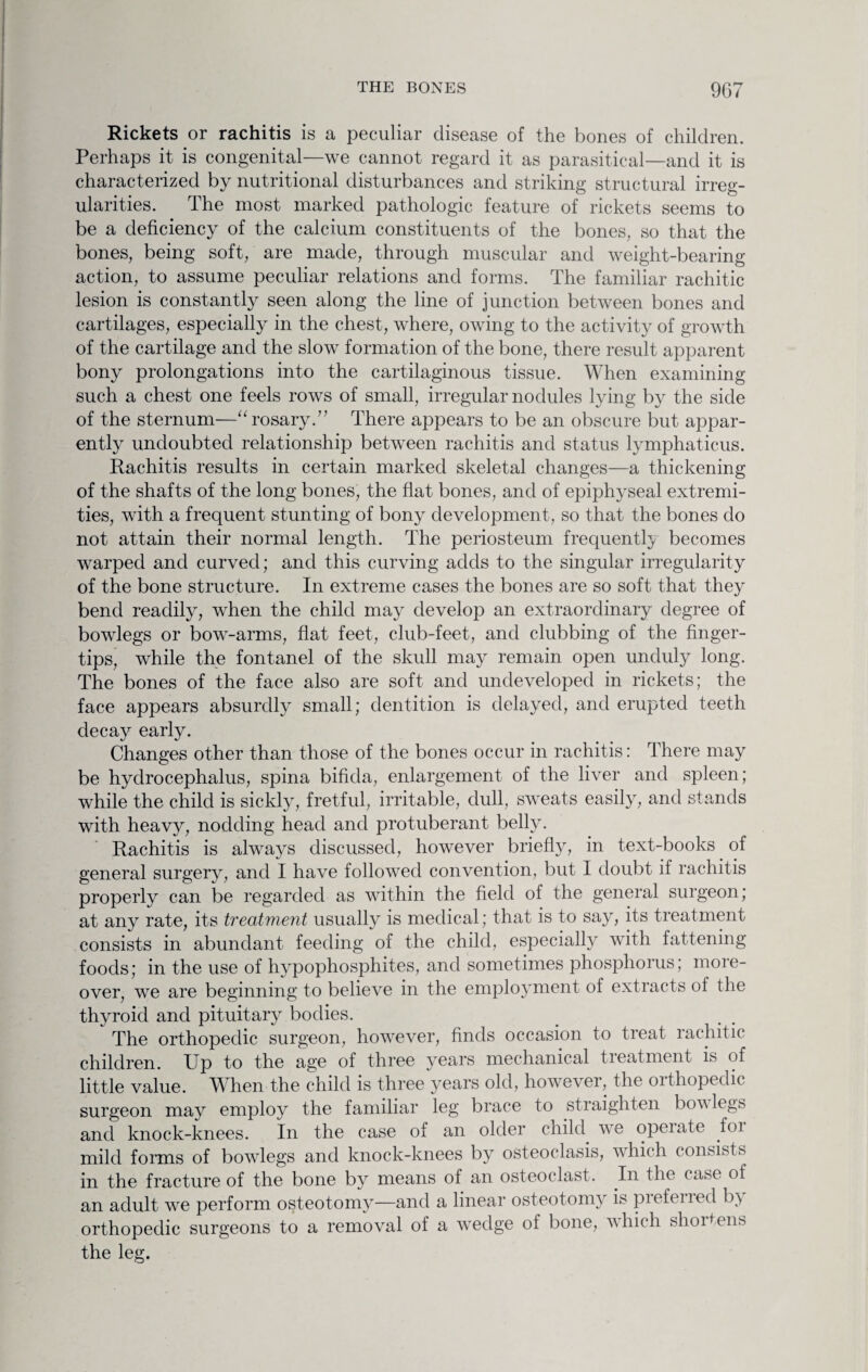 Rickets or rachitis is a peculiar disease of the bones of children. Perhaps it is congenital—we cannot regard it as parasitical—and it is characterized by nutritional disturbances and striking structural irreg¬ ularities. The most marked pathologic feature of rickets seems to be a deficiency of the calcium constituents of the bones, so that the bones, being soft, are made, through muscular and weight-bearing action, to assume peculiar relations and forms. The familiar rachitic lesion is constantly seen along the line of junction between bones and cartilages, especially in the chest, where, owing to the activity of growth of the cartilage and the slow formation of the bone, there result apparent bony prolongations into the cartilaginous tissue. When examining such a chest one feels rows of small, irregular nodules lying by the side of the sternum—“ rosary.” There appears to be an obscure but appar¬ ently undoubted relationship between rachitis and status lymphaticus. Rachitis results in certain marked skeletal changes—a thickening of the shafts of the long bones, the flat bones, and of epiphyseal extremi¬ ties, with a frequent stunting of bony development, so that the bones do not attain their normal length. The periosteum frequently becomes warped and curved; and this curving adds to the singular irregularity of the bone structure. In extreme cases the bones are so soft that they bend readily, when the child may develop an extraordinary degree of bowlegs or bow-arms, flat feet, club-feet, and clubbing of the finger¬ tips, while the fontanel of the skull may remain open unduly long. The bones of the face also are soft and undeveloped in rickets; the face appears absurdly small; dentition is delayed, and erupted teeth decay early. Changes other than those of the bones occur in rachitis: There may be hydrocephalus, spina bifida, enlargement of the liver and spleen; while the child is sickly, fretful, irritable, dull, sweats easily, and stands with heavy, nodding head and protuberant belly. Rachitis is always discussed, however briefly, in text-books of general surgery, and I have followed convention, but I doubt if rachitis properly can be regarded as within the field of the general surgeon; at any rate, its treatment usually is medical; that is to say, its treatment consists in abundant feeding of the child, especially with fattening foods; in the use of hypophosphites, and sometimes phosphorus; more¬ over, we are beginning to believe in the employment of extracts of the thyroid and pituitary bodies. The orthopedic surgeon, however, finds occasion to treat rachitic children. Up to the age of three years mechanical treatment is of little value. When the child is three years old, however, the orthopedic surgeon may employ the familiar leg brace to straighten bov legs and knock-knees. In the case of an older child we opeiate foi mild forms of bowlegs and knock-knees by osteoclasis, which consists in the fracture of the bone by means of an osteoclast. In the case of an adult we perform osteotomy—and a linear osteotomy is piefened b) orthopedic surgeons to a removal of a wedge of bone, which shortens the leg.