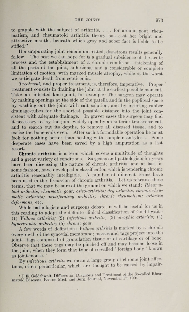to grapple with the subject of arthritis, . . . for around gout, rheu¬ matism, and rheumatoid arthritis theory has cast her bright and attractive mantle, beneath which gray and sober fact is liable to be stifled. ” If a suppurating joint remain untreated, disastrous results generally follow. The best we can hope for is a gradual subsidence of the acute process and the establishment of a chronic condition—thickening of all the parts of the joint, adhesions, and a considerable or complete limitation of motion, with marked muscle atrophy, while at the worst we anticipate death from septicemia. Treatment, and proper treatment, is, therefore, imperative. Proper treatment consists in draining the joint at the earliest possible moment. Take an infected knee-joint, for example: The surgeon may operate by making openings at the side of the patella and in the popliteal space by washing out the joint with salt solution, and by inserting rubber drainage-tubes for the shortest possible distance into the joint con¬ sistent with adequate drainage. In graver cases the surgeon may find it necessary to lay the joint widely open by an anterior transverse cut, and to search out its depths, to remove all diseased tissue, and to excise the bone-ends even. After such a formidable operation he must look for nothing better than healing with complete ankylosis. Some desperate cases have been saved by a high amputation as a last resort. Chronic arthritis is a term which covers a multitude of thoughts and a great variety of conditions. Surgeons and pathologists for years have been discussing the nature of chronic arthritis, and at last, in some fashion, have developed a classification which is rendering chronic arthritis reasonably intelligible. A number of different terms have been used in the discussion of chronic arthritis. Let us rehearse these terms, that we may be sure of the ground on which we stand: Rheuma¬ toid arthritis; rheumatic gout; osteo-arthritis; dry arthritis; chronic rheu¬ matic arthritis; proliferating arthritis; chronic rheumatism; arthritis deformans, etc. While pathologists and surgeons debate, it will be useful for us. in this reading to adopt the definite clinical classification of Goldthwait:1 (1) Villous arthritis; (2) infectious arthritis; (3) atrophic arthritis; (4) hypertrophic arthritis; (5) chronic gout. A few words of definition: Villous arthritis is marked by a chronic overgrowth of the synovial membrane ] masses and tags pi eject into the joint—-tags composed of granulation tissue or of cartilage oi of bone. Observe that these tags may be pinched oft and may become^ loose in the joint, when they form that type of so-called foreign body known as joint-mouse.” ... By infectious arthritis we mean a large group of chronic joint attec- tions, often periarticular, which are thought to be caused by impair- 1 J. E. Goldthwait, Differential Diagnosis and Treatment of the So-called Rheu¬ matoid Diseases, Boston Med. and Surg. Journal, November ,