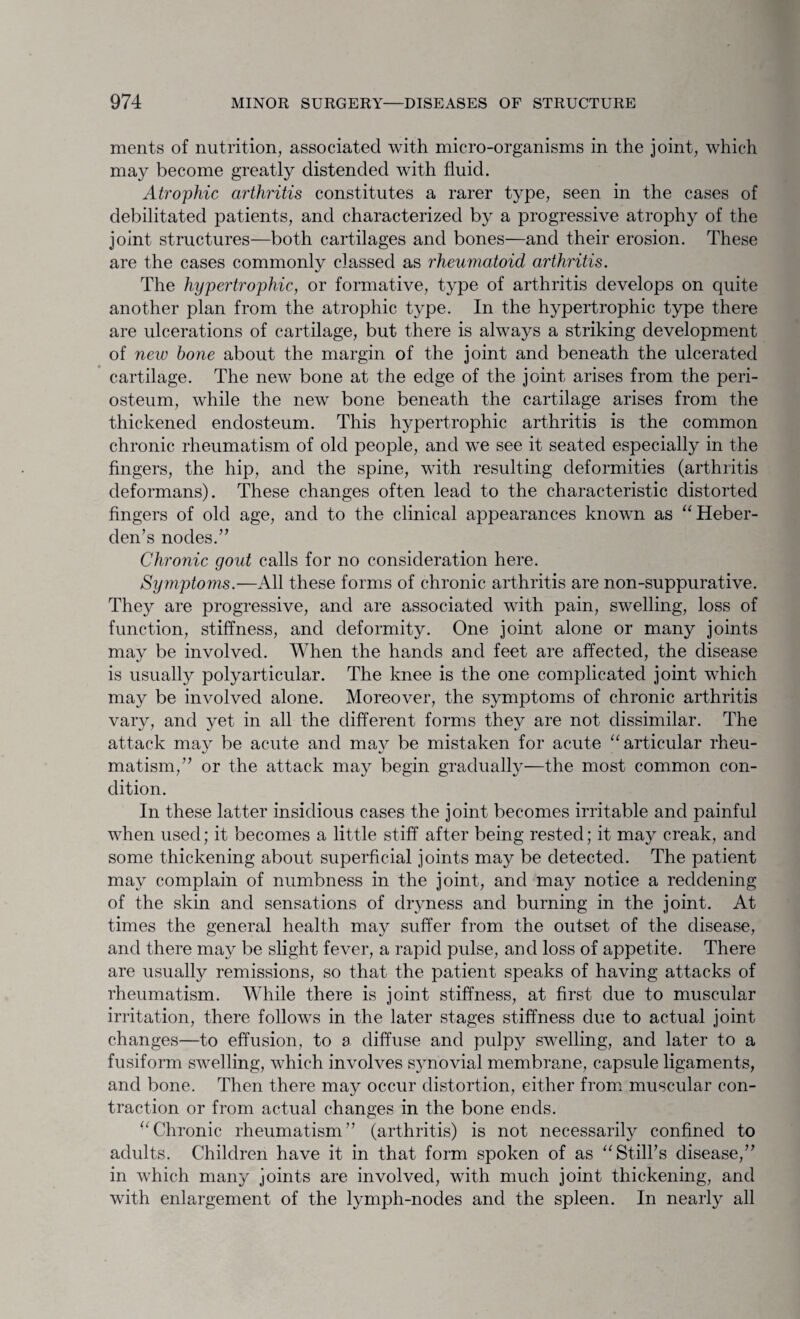 ments of nutrition, associated with micro-organisms in the joint, which may become greatly distended with fluid. Atrophic arthritis constitutes a rarer type, seen in the cases of debilitated patients, and characterized by a progressive atrophy of the joint structures—both cartilages and bones—and their erosion. These are the cases commonly classed as rheumatoid arthritis. The hypertrophic, or formative, type of arthritis develops on quite another plan from the atrophic type. In the hypertrophic type there are ulcerations of cartilage, but there is always a striking development of new hone about the margin of the joint and beneath the ulcerated cartilage. The new bone at the edge of the joint arises from the peri¬ osteum, while the new bone beneath the cartilage arises from the thickened endosteum. This hypertrophic arthritis is the common chronic rheumatism of old people, and we see it seated especially in the fingers, the hip, and the spine, with resulting deformities (arthritis deformans). These changes often lead to the characteristic distorted fingers of old age, and to the clinical appearances known as “Heber- den’s nodes.” Chronic gold calls for no consideration here. Symptoms.—All these forms of chronic arthritis are non-suppurative. They are progressive, and are associated with pain, swelling, loss of function, stiffness, and deformity. One joint alone or many joints may be involved. When the hands and feet are affected, the disease is usually polyarticular. The knee is the one complicated joint which may be involved alone. Moreover, the symptoms of chronic arthritis vary, and yet in all the different forms they are not dissimilar. The attack may be acute and may be mistaken for acute “articular rheu¬ matism,” or the attack may begin gradually—the most common con¬ dition. In these latter insidious cases the joint becomes irritable and painful when used; it becomes a little stiff after being rested; it may creak, and some thickening about superficial joints may be detected. The patient may complain of numbness in the joint, and may notice a reddening of the skin and sensations of dryness and burning in the joint. At times the general health may suffer from the outset of the disease, and there may be slight fever, a rapid pulse, and loss of appetite. There are usually remissions, so that the patient speaks of having attacks of rheumatism. While there is joint stiffness, at first due to muscular irritation, there follows in the later stages stiffness due to actual joint changes—to effusion, to a diffuse and pulpy swelling, and later to a fusiform swelling, which involves synovial membrane, capsule ligaments, and bone. Then there may occur distortion, either from muscular con¬ traction or from actual changes in the bone ends. “Chronic rheumatism” (arthritis) is not necessarily confined to adults. Children have it in that form spoken of as “Still’s disease,” in which many joints are involved, with much joint thickening, and with enlargement of the lymph-nodes and the spleen. In nearly all