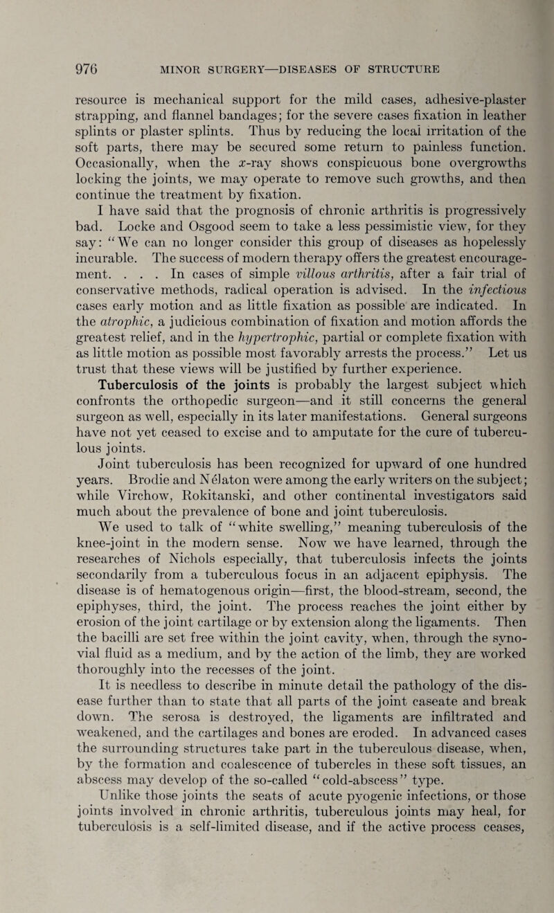 resource is mechanical support for the mild cases, adhesive-plaster strapping, and flannel bandages; for the severe cases fixation in leather splints or plaster splints. Thus by reducing the local irritation of the soft parts, there may be secured some return to painless function. Occasionally, when the x-ray shows conspicuous bone overgrowths locking the joints, we may operate to remove such growths, and then continue the treatment by fixation. I have said that the prognosis of chronic arthritis is progressively bad. Locke and Osgood seem to take a less pessimistic view, for they say: “We can no longer consider this group of diseases as hopelessly incurable. The success of modern therapy offers the greatest encourage¬ ment. ... In cases of simple villous arthritis, after a fair trial of conservative methods, radical operation is advised. In the infectious cases early motion and as little fixation as possible are indicated. In the atrophic, a judicious combination of fixation and motion affords the greatest relief, and in the hypertrophic, partial or complete fixation with as little motion as possible most favorably arrests the process.’7 Let us trust that these views will be justified by further experience. Tuberculosis of the joints is probably the largest subject which confronts the orthopedic surgeon—and it still concerns the general surgeon as well, especially in its later manifestations. General surgeons have not yet ceased to excise and to amputate for the cure of tubercu¬ lous joints. Joint tuberculosis has been recognized for upward of one hundred years. Broclie and Nelaton were among the early writers on the subject; while Virchow, Rokitanski, and other continental investigators said much about the prevalence of bone and joint tuberculosis. We used to talk of “white swelling,” meaning tuberculosis of the knee-joint in the modern sense. Now we have learned, through the researches of Nichols especially, that tuberculosis infects the joints secondarily from a tuberculous focus in an adjacent epiphysis. The disease is of hematogenous origin—first, the blood-stream, second, the epiphyses, third, the joint. The process reaches the joint either by erosion of the joint cartilage or by extension along the ligaments. Then the bacilli are set free within the joint cavity, when, through the syno¬ vial fluid as a medium, and by the action of the limb, they are worked thoroughly into the recesses of the joint. It is needless to describe in minute detail the pathology of the dis¬ ease further than to state that all parts of the joint caseate and break down. The serosa is destroyed, the ligaments are infiltrated and weakened, and the cartilages and bones are eroded. In advanced cases the surrounding structures take part in the tuberculous disease, when, by the formation and coalescence of tubercles in these soft tissues, an abscess may develop of the so-called 11 cold-abscess ” type. Unlike those joints the seats of acute pyogenic infections, or those joints involved in chronic arthritis, tuberculous joints may heal, for tuberculosis is a self-limited disease, and if the active process ceases,