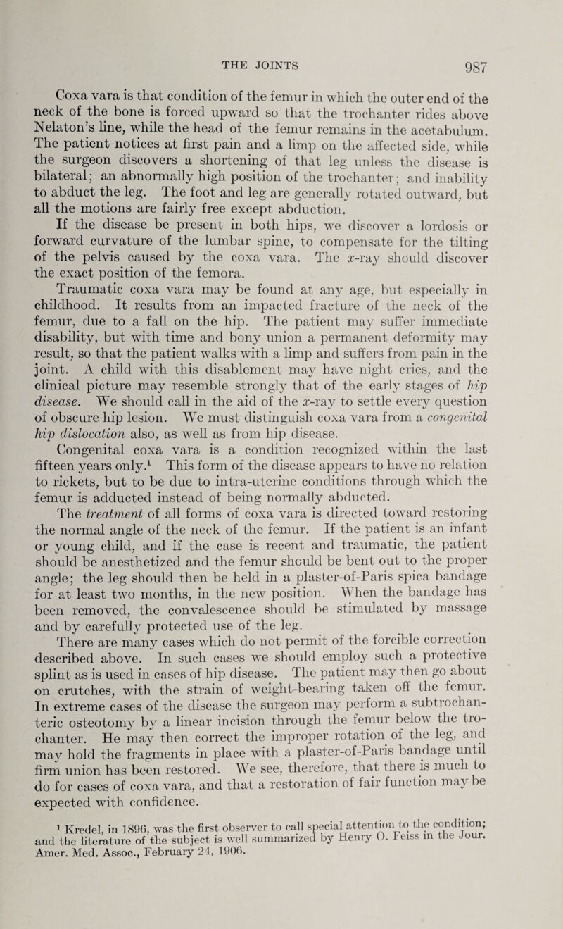 Coxa vara is that condition of the femur in which the outer end of the neck of the bone is forced upward so that the trochanter rides above Nelaton’s line, while the head of the femur remains in the acetabulum. The patient notices at first pain and a limp on the affected side, while the surgeon discovers a shortening of that leg unless the disease is bilateral; an abnormally high position of the trochanter; and inability to abduct the leg. The foot and leg are generally rotated outward, but all the motions are fairly free except abduction. If the disease be present in both hips, we discover a lordosis or forward curvature of the lumbar spine, to compensate for the tilting of the pelvis caused by the coxa vara. The z-ray should discover the exact position of the femora. Traumatic coxa vara may be found at any age, but especially in childhood. It results from an impacted fracture of the neck of the femur, due to a fall on the hip. The patient may suffer immediate disability, but with time and bony union a permanent deformity may result, so that the patient walks with a limp and suffers from pain in the joint. A child with this disablement may have night cries, and the clinical picture may resemble strongly that of the early stages of hip disease. We should call in the aid of the £-ray to settle every question of obscure hip lesion. We must distinguish coxa vara from a congenital hip dislocation also, as well as from hip disease. Congenital coxa vara is a condition recognized within the last fifteen years only.1 This form of the disease appears to have no relation to rickets, but to be due to intra-uterine conditions through which the femur is adducted instead of being normally abducted. The treatment of all forms of coxa vara is directed toward restoring the normal angle of the neck of the femur. If the patient is an infant or young child, and if the case is recent and traumatic, the patient should be anesthetized and the femur should be bent out to the proper angle; the leg should then be held in a plaster-of-Paris spica bandage for at least two months, in the new position. When the bandage has been removed, the convalescence should be stimulated by massage and by carefully protected use of the leg. There are many cases which do not permit of the forcible correction described above. In such cases we should employ such a protective splint as is used in cases of hip disease. The patient may then go about on crutches, with the strain of weight-bearing taken off the femur. In extreme cases of the disease the surgeon may perform a subtrochan¬ teric osteotomy by a linear incision through the femur below the tio- chanter. He may then correct the improper rotation of the leg, and may hold the fragments in place with a plaster-of-Paris bandage until firm union has been restored. We see, therefore, that theie is much to do for cases of coxa vara, and that a restoration of lair function may be expected with confidence. 1 Kredel, in 1896, was the first observer to call special attention to the condition; and the literature of the subject is well summarized by Henry O. Feiss in the Jour. Amer. Med. Assoc., February 24, 1906.