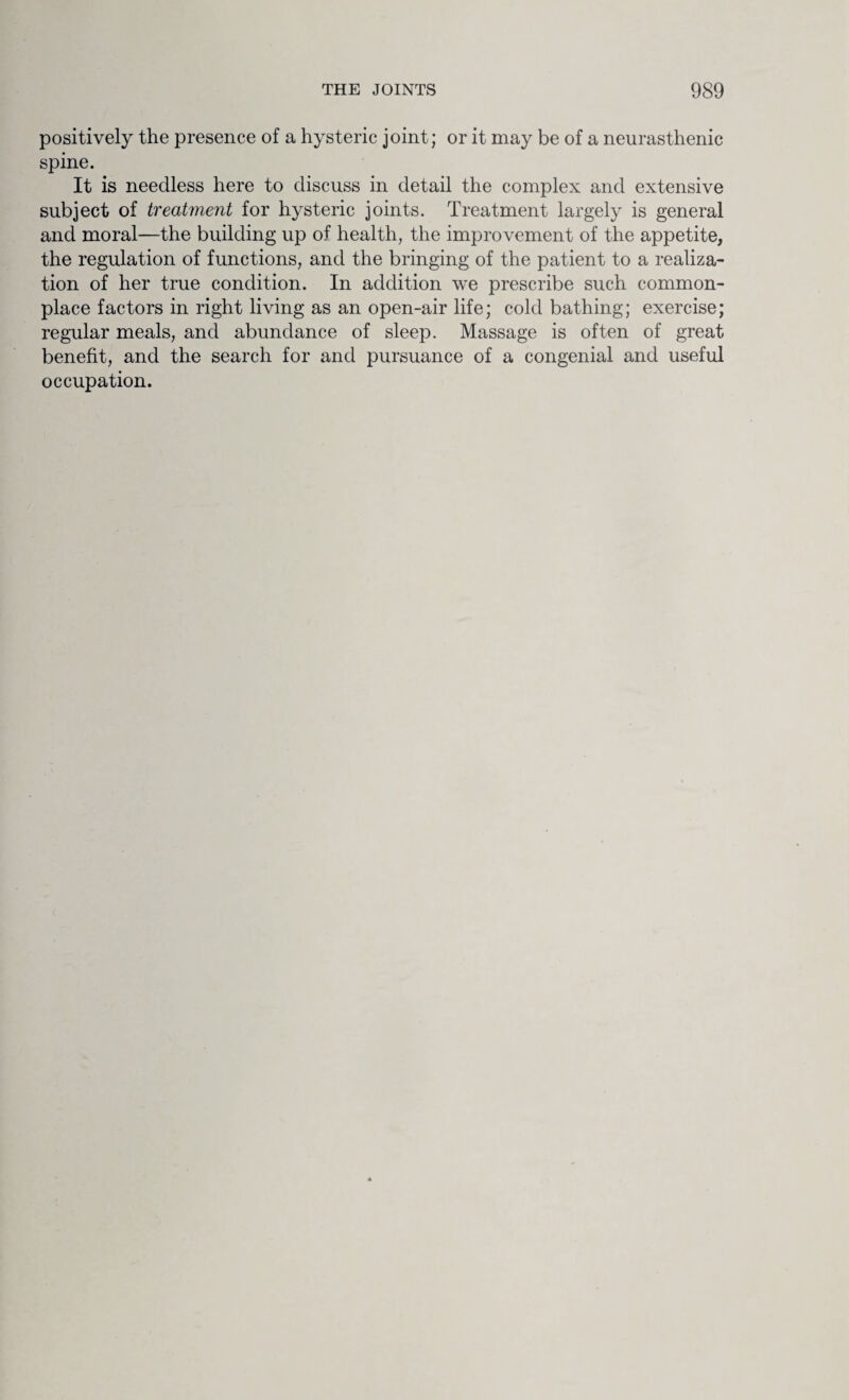 positively the presence of a hysteric joint; or it may be of a neurasthenic spine. It is needless here to discuss in detail the complex and extensive subject of treatment for hysteric joints. Treatment largely is general and moral—the building up of health, the improvement of the appetite, the regulation of functions, and the bringing of the patient to a realiza¬ tion of her true condition. In addition we prescribe such common¬ place factors in right living as an open-air life; cold bathing; exercise; regular meals, and abundance of sleep. Massage is often of great benefit, and the search for and pursuance of a congenial and useful occupation.