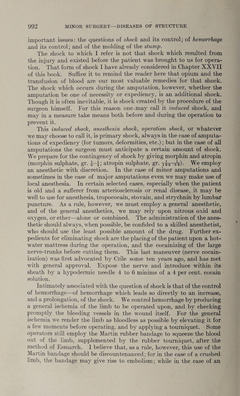 important issues: the questions of shock and its control; of hemorrhage and its control; and of the molding of the stump. The shock to which I refer is not that shock which resulted from the injury and existed before the patient wras brought to us for opera¬ tion. That form of shock I have already considered in Chapter XXVII of this book. Suffice it to remind the reader here that opium and the transfusion of blood are our most valuable remedies for that shock. The shock which occurs during the amputation, however, whether the amputation be one of necessity or expediency, is an additional shock. Though it is often inevitable, it is shock created by the procedure of the surgeon himself. For this reason one may call it induced shock, and may in a measure take means both before and during the operation to prevent it. This induced shock, anesthesia shock, operation shock, or whatever we may choose to call it, is primary shock, always in the case of amputa¬ tions of expediency (for tumors, deformities, etc.); but in the case of all amputations the surgeon must anticipate a certain amount of shock. We prepare for the contingency of shock by giving morphin and atropin (morphin sulphate, gr. J-J; atropin sulphate, gr. xio-eV)- We employ an anesthetic with discretion. In the case of minor amputations and sometimes in the case of major amputations even we may make use of local anesthesia. In certain selected cases, especially when the patient is old and a sufferer from arteriosclerosis or renal disease, it may be well to use for anesthesia, tropococain, stovain, and strychnin by lumbar puncture. As a rule, however, we must employ a general anesthetic, and of the general anesthetics, we may rely upon nitrous oxid and oxygen, or ether—alone or combined. The administration of the anes¬ thetic should always, when possible, be confided to a skilled anesthetist, who should use the least possible amount of the drug. Further ex¬ pedients for eliminating shock are the placing of the patient upon a hot- water mattress during the operation, and the cocainizing of the large nerve-trunks before cutting them. This last maneuver (nerve cocain- ization) was first advocated by Crile some ten years ago, and has met with general approval. Expose the nerve and introduce within its sheath by a hypodermic needle 4 to 6 minims of a 4 per cent, cocain solution. Intimately associated with the question of shock is that of the control of hemorrhage—of hemorrhage which leads so directly to an increase, and a prolongation, of the shock. We control hemorrhage by producing a general ischemia of the limb to be operated upon, and by checking promptly the bleeding vessels in the wound itself. For the general ischemia we render the limb as bloodless as possible by elevating it for a few moments before operating, and by applying a tourniquet. Some operators still employ the Martin rubber bandage to squeeze the blood out of the limb, supplemented by the rubber tourniquet, after the method of Esmarch. I believe that, as a rule, however, this use of the Martin bandage should be discountenanced; for in the case of a crushed limb, the bandage may give rise to embolism; while in the case of an