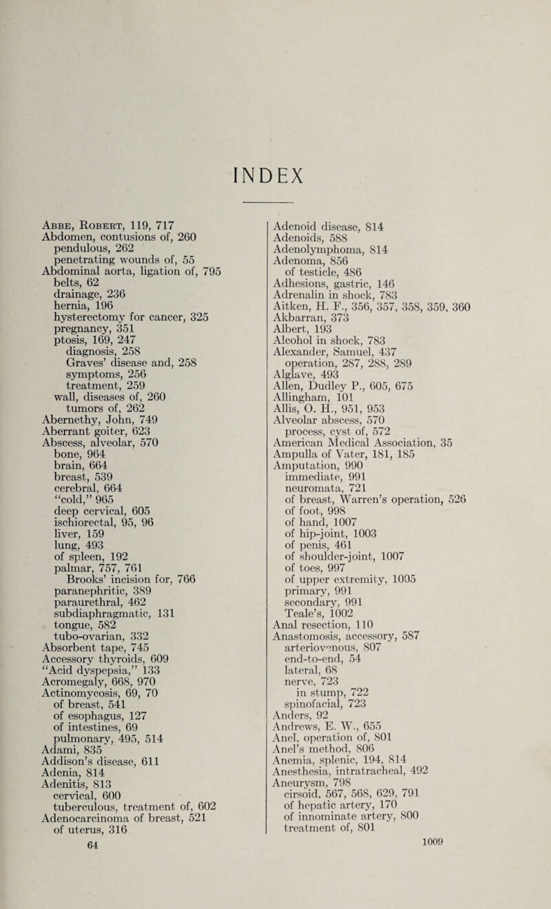 INDEX Abbe, Robert, 119, 717 Abdomen, contusions of, 260 pendulous, 262 penetrating wounds of, 55 Abdominal aorta, ligation of, 795 belts, 62 drainage, 236 hernia, 196 hysterectomy for cancer, 325 pregnancy, 351 ptosis, 169, 247 diagnosis, 258 Graves’ disease and, 258 symptoms, 256 treatment, 259 wall, diseases of, 260 tumors of, 262 Abernethy, John, 749 Aberrant goiter, 623 Abscess, alveolar, 570 bone, 964 brain, 664 breast, 539 cerebral, 664 “cold,” 965 deep cervical, 605 ischiorectal, 95, 96 liver, 159 lung, 493 of spleen, 192 palmar, 757, 761 Brooks’ incision for, 766 paranephritic, 389 paraurethral, 462 subdiaphragmatic, 131 tongue, 582 tubo-ovarian, 332 Absorbent tape, 745 Accessory thyroids, 609 “Acid dyspepsia,” 133 Acromegaly, 668, 970 Actinomycosis, 69, 70 of breast, 541 of esophagus, 127 of intestines, 69 pulmonary, 495, 514 Adami, 835 Addison’s disease, 611 Adenia, 814 Adenitis, 813 cervical, 600 tuberculous, treatment of, 602 Adenocarcinoma of breast, 521 of uterus, 316 64 Adenoid disease, 814 Adenoids, 588 Adenolymphoma, 814 Adenoma, 856 of testicle, 486 Adhesions, gastric, 146 Adrenalin in shock, 783 Aitken, H. F., 356, 357, 358, 359, 360 Akbarran, 373 Albert, 193 Alcohol in shock, 783 Alexander, Samuel, 437 operation, 287, 288, 289 Alglave, 493 Allen, Dudley P., 605, 675 Allingham, 101 Allis, O. H., 951, 953 Alveolar abscess, 570 process, cyst of, 572 American Medical Association, 35 Ampulla of Vater, 181, 185 Amputation, 990 immediate, 991 neuromata, 721 of breast, Warren’s operation, 526 of foot, 998 of hand, 1007 of hip-joint, 1003 of penis, 461 of shoulder-joint, 1007 of toes, 997 of upper extremity, 1005 primary, 991 secondary, 991 Teale’s, 1002 Anal resection, 110 Anastomosis, accessory, 587 arteriovenous, 807 end-to-end, 54 lateral, 68 nerve, 723 in stump, 722 spinofacial, 723 Anders, 92 Andrews, E. W., 655 Anel, operation of, 801 Anel’s method, 806 Anemia, splenic, 194, 814 Anesthesia, intratracheal, 492 Aneurysm, 798 cirsoid, 567, 568, 629, 791 of hepatic artery, 170 of innominate artery, 800 treatment of, 801