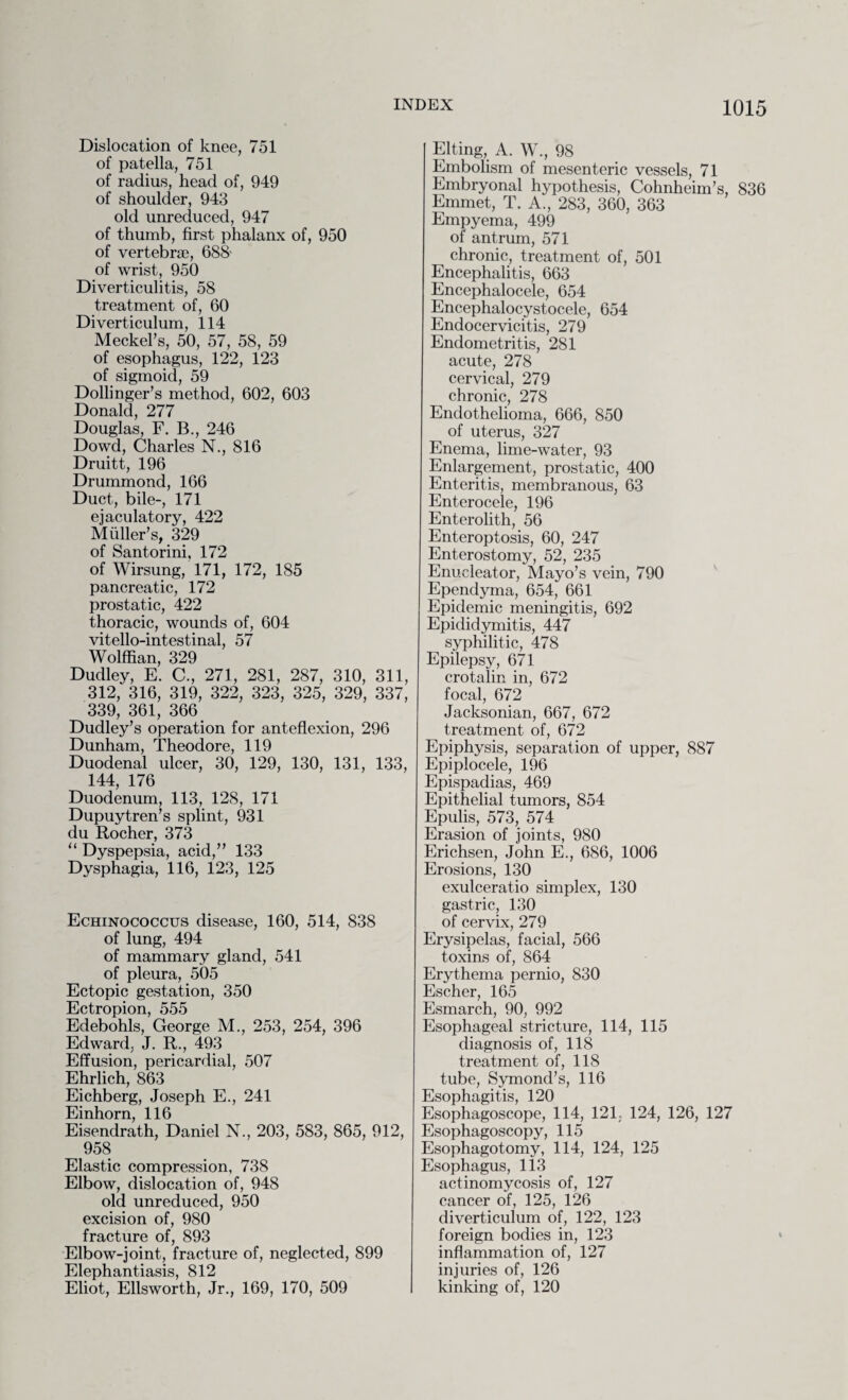 Dislocation of knee, 751 of patella, 751 of radius, head of, 949 of shoulder, 943 old unreduced, 947 of thumb, first phalanx of, 950 of vertebrae, 688- of wrist, 950 Diverticulitis, 58 treatment of, 60 Diverticulum, 114 Meckel’s, 50, 57, 58, 59 of esophagus, 122, 123 of sigmoid, 59 Dollinger’s method, 602, 603 Donald, 277 Douglas, F. B., 246 Dowd, Charles N., 816 Druitt, 196 Drummond, 166 Duct, bile-, 171 ejaculatory, 422 Muller’s, 329 of Santorini, 172 of Wirsung, 171, 172, 185 pancreatic, 172 prostatic, 422 thoracic, wounds of, 604 vitello-intestinal, 57 Wolffian, 329 Dudley, E. C., 271, 281, 287, 310, 311, 312, 316, 319, 322, 323, 325, 329, 337, 339, 361, 366 Dudley’s operation for anteflexion, 296 Dunham, Theodore, 119 Duodenal ulcer, 30, 129, 130, 131, 133, 144, 176 Duodenum, 113, 128, 171 Dupuytren’s splint, 931 du Rocher, 373 “ Dyspepsia, acid,” 133 Dysphagia, 116, 123, 125 Echinococcus disease, 160, 514, 838 of lung, 494 of mammary gland, 541 of pleura, 505 Ectopic gestation, 350 Ectropion, 555 Edebohls, George M., 253, 254, 396 Edward, J. R., 493 Effusion, pericardial, 507 Ehrlich, 863 Eichberg, Joseph E., 241 Einhorn, 116 Eisendrath, Daniel N., 203, 583, 865, 912, ^ 958 Elastic compression, 738 Elbow, dislocation of, 948 old unreduced, 950 excision of, 980 fracture of, 893 Elbow-joint, fracture of, neglected, 899 Elephantiasis, 812 Eliot, Ellsworth, Jr., 169, 170, 509 Elting, A. W., 98 Embolism of mesenteric vessels, 71 Embryonal hypothesis, Cohnheim’s, 836 Emmet, T. A., 283, 360, 363 Empyema, 499 of antrum, 571 chronic, treatment of, 501 Encephalitis, 663 Encephalocele, 654 Encephalocystocele, 654 Endocervicitis, 279 Endometritis, 281 acute, 278 cervical, 279 chronic, 278 Endothelioma, 666, 850 of uterus, 327 Enema, lime-water, 93 Enlargement, prostatic, 400 Enteritis, membranous, 63 Enterocele, 196 Enterolith, 56 Enteroptosis, 60, 247 Enterostomy, 52, 235 Enu.cleator, Mayo’s vein, 790 Ependyma, 654, 661 Epidemic meningitis, 692 Epididymitis, 447 syphilitic, 478 Epilepsy, 671 crotalin in, 672 focal, 672 Jacksonian, 667, 672 treatment of, 672 Epiphysis, separation of upper, 887 Epipiocele, 196 Epispadias, 469 Epithelial tumors, 854 Epulis, 573, 574 Erasion of joints, 980 Erichsen, John E., 686, 1006 Erosions, 130 exulceratio simplex, 130 gastric, 130 of cervix, 279 Erysipelas, facial, 566 toxins of, 864 Erythema pernio, 830 Escher, 165 Esmarch, 90, 992 Esophageal stricture, 114, 115 diagnosis of, 118 treatment of, 118 tube, Symond’s, 116 Esophagitis, 120 Esophagoscope, 114, 121. 124, 126, 127 Esophagoscopy, 115 Esophagotomy, 114, 124, 125 Esophagus, 113 actinomycosis of, 127 cancer of, 125, 126 diverticulum of, 122, 123 foreign bodies in, 123 inflammation of, 127 injuries of, 126 I kinking of, 120