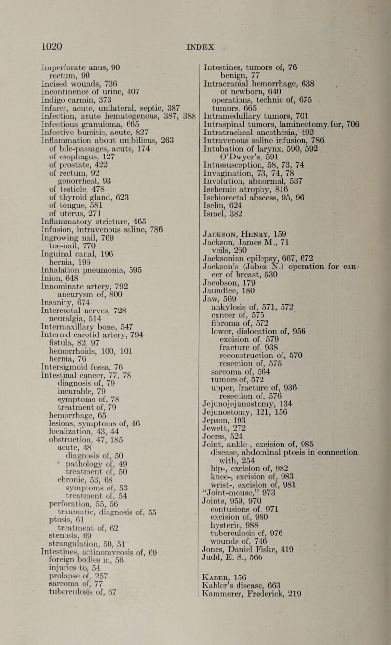 Imperforate anus, 90 rectum, 90 Incised wounds, 736 Incontinence of urine, 407 Indigo carmin, 373 Infarct, acute, unilateral, septic, 387 Infection, acute hematogenous, 387, 388 Infectious granuloma, 665 Infective bursitis, acute, 827 Inflammation about umbilicus, 263 of bile-passages, acute, 174 of esophagus, 127 of prostate, 422 of rectum, 92 gonorrheal, 93 of testicle, 478 of thyroid gland, 623 of tongue, 581 of uterus, 271 Inflammatory stricture, 465 Infusion, intravenous saline, 786 Ingrowing nail, 769 toe-nail, 770 Inguinal canal, 196 hernia, 196 Inhalation pneumonia, 595 Inion, 648 Innominate artery, 792 aneurysm of, 800 Insanity, 674 Intercostal nerves, 728 neuralgia, 514 Intermaxillary bone, 547 Internal carotid artery, 794 fistula, 82, 97 hemorrhoids, 100, 101 hernia, 76 Intersigmoid fossa, 76 Intestinal cancer, 77, 78 diagnosis of, 79 incurable, 79 symptoms of, 78 treatment of, 79 hemorrhage, 65 lesions, symptoms of, 46 localization, 43, 44 obstruction, 47, 185 acute, 48 diagnosis of, 50 pathology of, 49 treatment of, 50 chronic, 53, 68 symptoms of, 53 treatment of, 54 perforation, 55, 56 traumatic, diagnosis of, 55 ptosis, 61 treatment of, 62 stenosis, 69 strangulation, 50, 51 Intestines, actinomycosis of, 69 foreign bodies in, 56 injuries to, 54 prolapse of, 257 sarcoma of, 77 tuberculosis of, 67 Intestines, tumors of, 76 benign, 77 Intracranial hemorrhage, 638 of newborn, 640 operations, technic of, 675 tumors, 665 Intramedullary tumors, 701 Intraspinal tumors, laminectomy, for, 706 Intratracheal anesthesia, 492 Intravenous saline infusion, 786 Intubation of larynx, 590, 592 O’Dwyer’s, 591 Intussusception, 58, 73, 74 Invagination, 73, 74, 78 Involution, abnormal, 537 Ischemic atrophy, 816 Ischiorectal abscess, 95, 96 Iselin, 624 Israel, 382 Jackson, Henry, 159 Jackson, James M., 71 veils, 260 Jacksonian epilepsy, 667, 672 Jackson’s (Jabez N.) operation for can¬ cer of breast, 530 Jacobson, 179 Jaundice, 180 Jaw, 569 ankylosis of, 571, 572 cancer of, 575 fibroma of, 572 lower, dislocation of, 956 excision of, 579 fracture of, 938 reconstruction of, 570 resection of, 575 sarcoma of, 564 tumors of, 572 upper, fracture of, 936 resection of, 576 Jejunojejunostomy, 134 Jej unostomy, 121, 156 Jepson, 193 Jewett, 272 Joerss, 524 Joint, ankle-, excision of, 985 disease, abdominal ptosis in connection with, 254 hip-, excision of, 982 knee-, excision of, 983 wrist-, excision of, 981 “Joint-mouse,” 973 Joints, 959, 970 contusions of, 971 excision of, 980 hysteric, 988 tuberculosis of, 976 wounds of, 746 Jones, Daniel Fiske, 419 Judd, E. S., 566 Ivader, 156 Kahler’s disease, 663 Kammerer, Frederick, 219