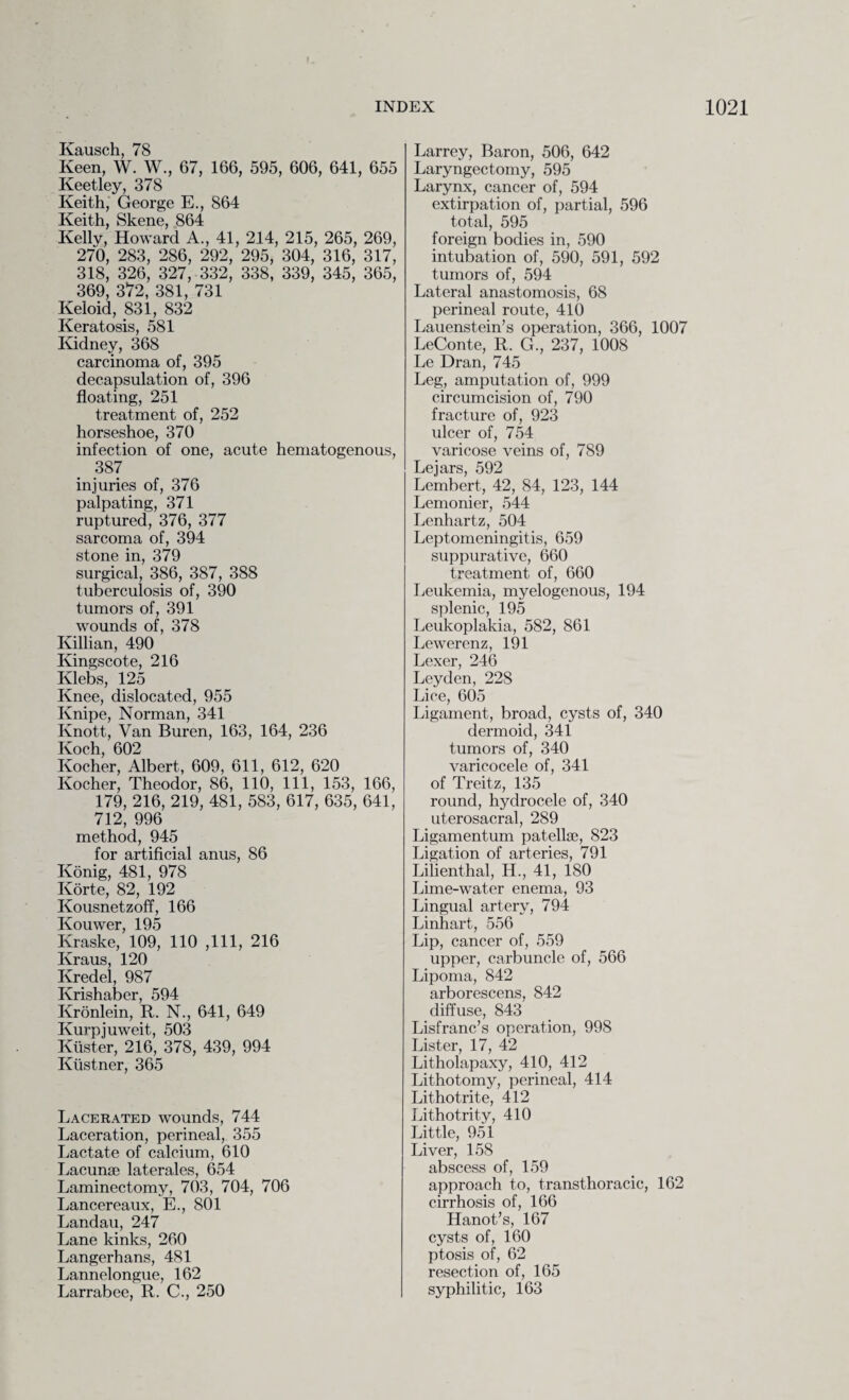 \ INDEX 1021 Kausch, 78 Keen, W. W., 67, 166, 595, 606, 641, 655 Keetley, 378 Keith, George E., 864 Keith, Skene, 864 Kelly, Howard A., 41, 214, 215, 265, 269, 270, 283, 286, 292, 295, 304, 316, 317, 318, 326, 327, 332, 338, 339, 345, 365, 369, 372, 381, 731 Keloid, 831, 832 Keratosis, 581 Kidney, 368 carcinoma of, 395 decapsulation of, 396 floating, 251 treatment of, 252 horseshoe, 370 infection of one, acute hematogenous, 387 injuries of, 376 palpating, 371 ruptured, 376, 377 sarcoma of, 394 stone in, 379 surgical, 386, 387, 388 tuberculosis of, 390 tumors of, 391 wounds of, 378 Killian, 490 Kingscote, 216 Klebs, 125 Knee, dislocated, 955 Knipe, Norman, 341 Knott, Van Buren, 163, 164, 236 Koch, 602 Kocher, Albert, 609, 611, 612, 620 Kocher, Theodor, 86, 110, 111, 153, 166, 179, 216, 219, 481, 583, 617, 635, 641, 712, 996 method, 945 for artificial anus, 86 Konig, 481, 978 Korte, 82, 192 Kousnetzoff, 166 Kouwer, 195 Kraske, 109, 110 ,111, 216 Kraus, 120 Kredel, 987 Krishaber, 594 Kronlein, R. N., 641, 649 Kurpjuweit, 503 Kiister, 216, 378, 439, 994 Ktistner, 365 Lacerated wounds, 744 Laceration, perineal, 355 Lactate of calcium, 610 Lacunae laterales, 654 Laminectomy, 703, 704, 706 Lancereaux, E., 801 Landau, 247 Lane kinks, 260 Langerhans, 481 Lannelongue, 162 Larrabee, R. C., 250 Larrey, Baron, 506, 642 Laryngectomy, 595 Larynx, cancer of, 594 extirpation of, partial, 596 total, 595 foreign bodies in, 590 intubation of, 590, 591, 592 tumors of, 594 Lateral anastomosis, 68 perineal route, 410 Lauenstein’s operation, 366, 1007 LeConte, R. G., 237, 1008 Le Dran, 745 Leg, amputation of, 999 circumcision of, 790 fracture of, 923 ulcer of, 754 varicose veins of, 789 Lejars, 592 Lembert, 42, 84, 123, 144 Lemonier, 544 Lenhartz, 504 Leptomeningitis, 659 suppurative, 660 treatment of, 660 Leukemia, myelogenous, 194 splenic, 195 Leukoplakia, 582, 861 Lewerenz, 191 Lexer, 246 Leyden, 22S Lice, 605 Ligament, broad, cysts of, 340 dermoid, 341 tumors of, 340 varicocele of, 341 of Treitz, 135 round, hydrocele of, 340 uterosacral, 289 Ligamentum patella, 823 Ligation of arteries, 791 Lilienthal, H., 41, 180 Lime-water enema, 93 Lingual artery, 794 Linhart, 556 Lip, cancer of, 559 upper, carbuncle of, 566 Lipoma, 842 arborescens, 842 diffuse, 843 Lisfranc’s operation, 998 Lister, 17, 42 Litholapaxy, 410, 412 Lithotomy, perineal, 414 Lithotrite, 412 Lithotrity, 410 Little, 951 Liver, 158 abscess of, 159 approach to, transthoracic, 162 cirrhosis of, 166 Hanot’s, 167 cysts of, 160 ptosis of, 62 resection of, 165 syphilitic, 163