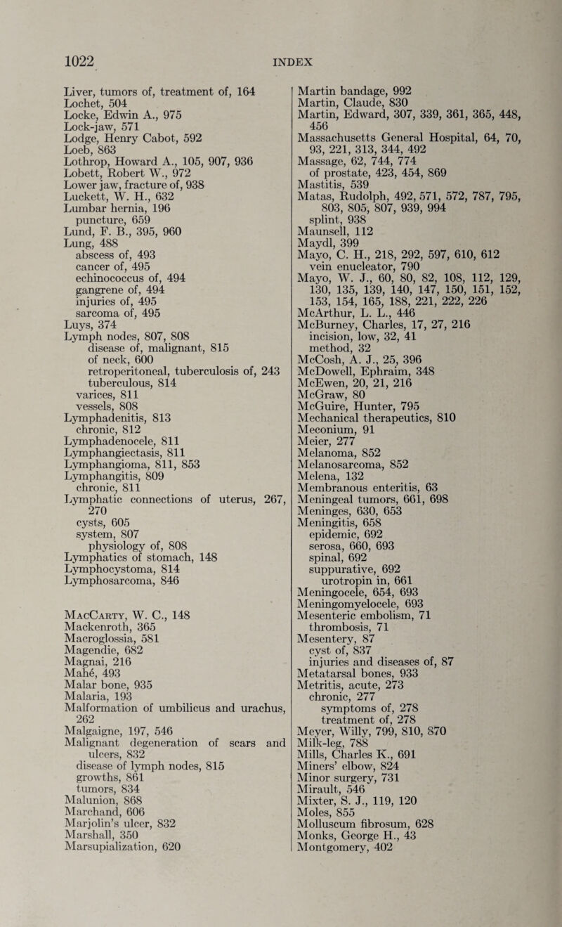 Liver, tumors of, treatment of, 164 Lochet, 504 Locke, Edwin A., 975 Lock-jaw, 571 Lodge, Henry Cabot, 592 Loeb, 863 Lothrop, Howard A., 105, 907, 936 Lobett, Robert W., 972 Lower jaw, fracture of, 938 Luckett, W. H., 632 Lumbar hernia, 196 puncture, 659 Lund, F. B., 395, 960 Lung, 488 abscess of, 493 cancer of, 495 echinococcus of, 494 gangrene of, 494 injuries of, 495 sarcoma of, 495 Luys, 374 Lymph nodes, 807, 808 disease of, malignant, 815 of neck, 600 retroperitoneal, tuberculosis of, 243 tuberculous, 814 varices, 811 vessels, 808 Lymphadenitis, 813 chronic, 812 Lymphadenocele, 811 Lymphangiectasis, 811 Lymphangioma, 811, 853 Lymphangitis, 809 chronic, 811 Lymphatic connections of uterus, 267, 270 cysts, 605 system, 807 physiology of, 808 Lymphatics of stomach, 148 Lymphocystoma, 814 Lymphosarcoma, 846 MacCarty, W. C., 148 Mackenroth, 365 Macroglossia, 581 Magendie, 682 Magnai, 216 Mahe, 493 Malar bone, 935 Malaria, 193 Malformation of umbilicus and urachus, 262 Malgaigne, 197, 546 Malignant degeneration of scars and ulcers, 832 disease of lymph nodes, 815 growths, 861 tumors, 834 Malunion, 868 Marchand, 606 Marjolin’s ulcer, 832 Marshall, 350 Marsupialization, 620 Martin bandage, 992 Martin, Claude, 830 Martin, Edward, 307, 339, 361, 365, 448, 456 Massachusetts General Hospital, 64, 70, 93, 221, 313, 344, 492 Massage, 62, 744, 774 of prostate, 423, 454, 869 Mastitis, 539 Matas, Rudolph, 492, 571, 572, 787, 795, 803, 805, 807, 939, 994 splint, 938 Maunsell, 112 Maydl, 399 Mayo, C. H., 218, 292, 597, 610, 612 vein enucleator, 790 Mayo, W. J., 60, 80, 82, 108, 112, 129, 130, 135, 139, 140, 147, 150, 151, 152, 153, 154, 165, 188, 221, 222, 226 McArthur, L. L., 446 McBurney, Charles, 17, 27, 216 incision, low, 32, 41 method, 32 McCosh, A. J., 25, 396 McDowell, Ephraim, 348 McEwen, 20, 21, 216 McGraw, 80 McGuire, Hunter, 795 Mechanical therapeutics, 810 Meconium, 91 Meier, 277 Melanoma, 852 Melanosarcoma, 852 Melena, 132 Membranous enteritis, 63 Meningeal tumors, 661, 698 Meninges, 630, 653 Meningitis, 658 epidemic, 692 serosa, 660, 693 spinal, 692 suppurative, 692 urotropin in, 661 Meningocele, 654, 693 Meningomyelocele, 693 Mesenteric embolism, 71 thrombosis, 71 Mesentery, 87 cyst of, 837 injuries and diseases of, 87 Metatarsal bones, 933 Metritis, acute, 273 chronic, 277 symptoms of, 278 treatment of, 278 Meyer, Willy, 799, 810, 870 Milk-leg, 788 Mills, Charles K., 691 Miners’ elbow, 824 Minor surgery, 731 Mirault, 546 Mixter, S. J., 119, 120 Moles, 855 Molluscum fibrosum, 628 Monks, George H., 43 Montgomery, 402