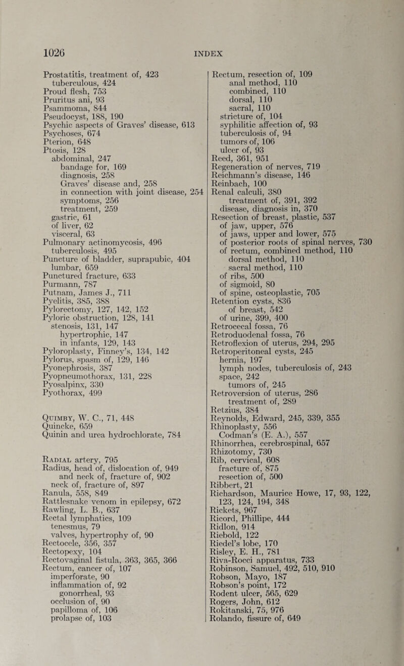 Prostatitis, treatment of, 423 tuberculous, 424 Proud flesh, 753 Pruritus ani, 93 Psammoma, 844 Pseudocyst, 188, 190 Psychic aspects of Graves’ disease, 613 Psychoses, 674 Pterion, 648 Ptosis, 128 abdominal, 247 bandage for, 169 diagnosis, 258 Graves’ disease and, 258 in connection with joint disease, 254 symptoms, 256 treatment, 259 gastric, 61 of liver, 62 visceral, 63 Pulmonary actinomycosis, 496 tuberculosis, 495 Puncture of bladder, suprapubic, 404 lumbar, 659 Punctured fracture, 633 Purmann, 787 Putnam, James J., 711 Pyelitis, 385, 388 Pylorectomy, 127, 142, 152 Pyloric obstruction, 128, 141 stenosis, 131, 147 hypertrophic, 147 in infants, 129, 143 Pyloroplasty, Finney’s, 134, 142 Pylorus, spasm of, 129, 146 Pyonephrosis, 387 Pyopneumothorax, 131, 228 Pyosalpinx, 330 Pyothorax, 499 Quimby, W. C., 71, 448 Quincke, 659 Quinin and urea hydrochlorate, 784 Radial artery, 795 Radius, head of, dislocation of, 949 and neck of, fracture of, 902 neck of, fracture of, 897 Ranula, 558, 849 Rattlesnake venom in epilepsy, 672 Rawling, L. B., 637 Rectal lymphatics, 109 tenesmus, 79 valves, hypertrophy of, 90 Rectocele, 356, 357 Rectopexy, 104 Rectovaginal fistula, 363, 365, 366 Rectum, cancer of, 107 imperforate, 90 inflammation of, 92 gonorrheal, 93 occlusion of, 90 papilloma of, 106 prolapse of, 103 Rectum, resection of, 109 anal method, 110 combined, 110 dorsal, 110 sacral, 110 stricture of, 104 syphilitic affection of, 93 tuberculosis of, 94 tumors of, 106 ulcer of, 93 Reed, 361, 951 Regeneration of nerves, 719 Reichmann’s disease, 146 Reinbach, 100 Renal calculi, 380 treatment of, 391, 392 disease, diagnosis in, 370 Resection of breast, plastic, 537 of jaw, upper, 576 of jaws, upper and lower, 575 of posterior roots of spinal nerves, 730 of rectum, combined method, 110 dorsal method, 110 sacral method, 110 of ribs, 500 of sigmoid, 80 of spine, osteoplastic, 705 Retention cysts, 836 of breast, 542 of urine, 399, 400 Retrocecal fossa, 76 Retroduodenal fossa, 76 Retroflexion of uterus, 294, 295 Retroperitoneal cysts, 245 hernia, 197 lymph nodes, tuberculosis of, 243 space, 242 tumors of, 245 Retroversion of uterus, 286 treatment of, 289 Retzius, 384 Reynolds, Edward, 245, 339, 355 Rhinoplasty, 556 Codman’s (E. A.), 557 Rhinorrhea, cerebrospinal, 657 Rhizotomy, 730 Rib, cervical, 608 fracture of, 875 resection of, 500 Ribbert, 21 Richardson, Maurice Howe, 17, 93, 122, 123, 124, 194, 348 Rickets, 967 Ricord, Phillipe, 444 Ridlon, 914 Riebold, 122 Riedel’s lobe, 170 Risley, E. H., 781 Riva-Rocci apparatus, 733 Robinson, Samuel, 492, 510, 910 Robson, Mayo, 187 Robson’s point, 172 Rodent ulcer, 565, 629 Rogers, John, 612 Rokitanski, 75, 976 Rolando, fissure of, 649