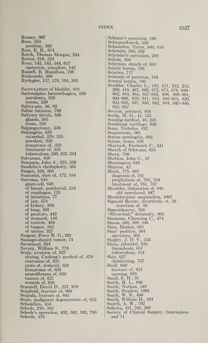 Rosary, 967 Rose, 553 position, 595 Rost, E. R., 674 Rotch, Thomas Morgan, 244 Rotter, 216, 524 Roux, 142, 143, 544, 617 operation, complete, 142 Russell, R. Hamilton, 198 Rutkowski, 399 Rydygier, 127, 170, 195, 365 Sacculation of bladder, 418 Sactosalpinx haemorrhagica, 330 purulenta, 330 serosa, 330 Safety-pin, 56, 92 Saline infusion, 786 Salivary fistula, 556 glands, 585 stone, 558 Salpingectomy, 336 Salpingitis, 329 catarrhal, 329, 335 purulent, 329 symptoms of, 332 treatment of, 335 tuberculous, 330, 332, 334 Salvarsan, 456 Sampson, John A., 325, 326 Sandelin’s cheiloplasty, 563 Sanger, 328, 365 Santorini, duct of, 172, 184 Sarcoma, 845 giant-cell, 848 of breast, periductal, 534 of esophagus, 125 of intestines, 77 of jaw, 574 of kidney, 394 of lung, 495 of prostate, 442 of stomach, 156 of testicle, 486 of tongue, 585 of uterus, 327 Sargent, Percy W. G., 201 Sausage-shaped tumor, 74 Savariaud, 624 Savory, William S., 779 Scalp, avulsion of, 627 closing, Cushing’s method of, 679 contusion of, 625 cysts of, dermoid, 628 hematoma of, 626 neurofibroma of, 628 tumors of, 627 wounds of, 626 Scanned, David D., 237, 870 Scaphoid, fracture of, 908 Scapula, fracture of, 883 Scars, malignant degeneration of, 832 Schaudinn, 454 Schede, 216, 382 Schede’s operation, 492, 502, 503, 790 Scheele, 379 Schiassi’s operation, 168 Schimmelbusch, 556 Schmieden, Victor, 809, 810 Schroder, 280, 339 Schroder’s operation, 280 Schulz, 504 Schwann, sheath of, 683 Sciatic hernia, 196 Sciatica, 717 Sclerosis of pancreas, 186 Scrotal hernia, 196 Scudder, Charles L., 143, 211, 212, 213, 260, 418, 487, 866, 872, 875, 878, 880- 882, 884, 885, 887-894, 896, 898-901, 904-908, 910, 911, 914, 916-918, 920, 925-935, 937, 936, 942, 944, 945-949, 952, 957 Section, perineal, 464 Seelig, M. G., 41, 125 Seeping method, 40, 238 Semilunar cartilage, 956 Senn, Nicholas, 192 Sequestrum, 961 Serous meningitis, 693 Serum, horse, 829 Shattuck, Frederick C., 241 Sheath of Schwann, 683 Sheen, 780 Sheldon, John G., 37 Sherrington, 649 Shipton, 42 Shock, 779, 992 diagnosis of, 781 prophylaxis of, 783, 784 treatment of, 781, 787 Shoulder, dislocation of, 943 old unreduced, 947 Shoulder-joint amputation, 1007 Sigmoid flexure, diverticula of, 59 resection of, 80 Sigmoidopexy, 104 “Silver-fork” deformity, 902 Simmons, Channing C., 474 Simon, 368, 399, 546 Sims, Marion, 363 Sims’ position, 364 speculum, 364 Singley, J. D. V., 553 Sinus, pilonidal, 833 thrombosis, 657 tuberculous, 514 Skin, 827 disinfecting, 737 Skull, 630 fracture of, 631 opening, 676 Small, E. H., 91 Smith, H. L., 896 Smith, Nathan, 348 Smith, Stephen, 1001 Smith, W. B., 490 Smith, William H., 241 Smyth, A. W., 792 Sobotta, 197, 243, 268 Society of Clinical Surgery, frontispiece and 71