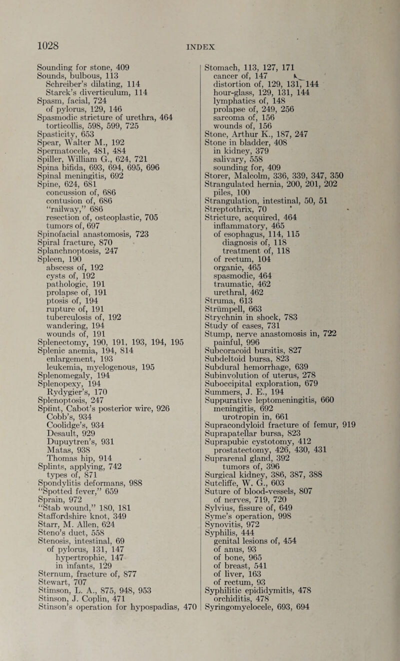 Sounding for stone, 409 Sounds, bulbous, 113 Schreiber’s dilating, 114 Starck’s diverticulum, 114 Spasm, facial, 724 of pylorus, 129, 146 Spasmodic stricture of urethra, 464 torticollis, 598, 599, 725 Spasticity, 653 Spear, Walter M., 192 Spermatocele, 481, 484 Spiller, William G., 624, 721 Spina bifida, 693, 694, 695, 696 Spinal meningitis, 692 Spine, 624, 681 concussion of, 686 contusion of, 686 “railway,” 686 resection of, osteoplastic, 705 tumors of, 697 Spinofacial anastomosis, 723 Spiral fracture, 870 Splanchnoptosis, 247 Spleen, 190 abscess of, 192 cysts of, 192 pathologic, 191 prolapse of, 1.91 ptosis of, 194 rupture of, 191 tuberculosis of, 192 wandering, 194 wounds of, 191 Splenectomy, 190, 191, 193, 194, 195 Splenic anemia, 194, 814 enlargement, 193 leukemia, myelogenous, 195 Splenomegaly, 194 Splenopexy, 194 Rydygier’s, 170 Splenoptosis, 247 Splint, Cabot’s posterior wire, 926 Cobb’s, 934 Coolidge’s, 934 Desault, 929 Dupuytren’s, 931 Matas, 938 Thomas hip, 914 Splints, applying, 742 types of, 871 Spondylitis deformans, 988 “Spotted fever,” 659 Sprain, 972 “Stab wound,” 180, 181 Staffordshire knot, 349 Starr, M. Allen, 624 Steno’s duct, 558 Stenosis, intestinal, 69 of pylorus, 131, 147 hypertrophic, 147 in infants, 129 Sternum, fracture of, 877 Stewart, 707 Stimson, L. A., 875, 948, 953 Stinson, J. Coplin, 471 Stinson’s operation for hypospadias, 470 Stomach, 113, 127, 171 cancer of, 147 distortion of, 129, 131, 144 hour-glass, 129, 131, 144 lymphatics of, 148 prolapse of, 249, 256 sarcoma of, 156 wounds of, 156 Stone, Arthur K., 187, 247 Stone in bladder, 408 in kidney, 379 salivary, 558 sounding for, 409 Storer, Malcolm, 336, 339, 347, 350 Strangulated hernia, 200, 201, 202 piles, 100 Strangulation, intestinal, 50, 51 Streptothrix, 70 Stricture, acquired, 464 inflammatory, 465 of esophagus, 114, 115 diagnosis of, 118 treatment of, 118 of rectum, 104 organic, 465 spasmodic, 464 traumatic, 462 urethral, 462 Struma, 613 Strumpell, 663 Strychnin in shock, 783 Study of cases, 731 Stump, nerve anastomosis in, 722 painful, 996 Subcoracoid bursitis, 827 Subdeltoid bursa, 823 Subdural hemorrhage, 639 Subinvolution of uterus, 278 Suboccipital exploration, 679 Summers, J. E., 194 Suppurative leptomeningitis, 660 meningitis, 692 urotropin in, 661 Supracondyloid fracture of femur, 919 Suprapatellar bursa, 823 Suprapubic cystotomy, 412 prostatectomy, 426, 430, 431 Suprarenal gland, 392 tumors of, 396 Surgical kidney, 386, 387, 388 Sutcliffe, W. G., 603 Suture of blood-vessels, 807 of nerves, 719, 720 Sylvius, fissure of, 649 Syme’s operation, 998 Synovitis, 972 Syphilis, 444 genital lesions of, 454 of anus, 93 of bone, 965 of breast, 541 of liver, 163 of rectum, 93 Syphilitic epididymitis, 478 orchiditis, 478 Syringomyelocele, 693, 694