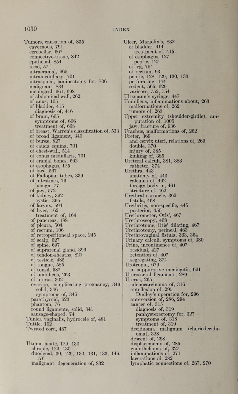 Tumors, causation of, 835 cavernous, 791 cerebellar, 667 connective-tissue, 842 epithelial, 854 fecal, 57 intracranial, 665 intramedullary, 701 intraspinal, laminectomy for, 706 malignant, 834 meningeal, 661, 698 of abdominal wall, 262 of anus, 105 of bladder, 415 diagnosis of, 416 of brain, 665 symptoms of, 666 treatment of, 668 of breast, Warren’s classification of, 533 of broad ligament, 340 of bursae, 827 of cauda equina, 701 of chest-wall, 514 of conus medullaris, 701 of cranial bones, 662 of esophagus, 125 of face, 567 of Fallopian tubes, 339 of intestines, 76 benign, 77 of jaw, 572 of kidney, 392 cystic, 395 of larynx, 594 of liver, 162 treatment of, 164 of pancreas, 188 of pleura, 504 of rectum, 106 of retroperitoneal space, 245 of scalp, 627 of spine, 697 of suprarenal gland, 396 of tendon-sheaths, 821 of testicle, 485 of tongue, 585 of tonsil, 587 of umbilicus, 263 of uterus, 302 ovarian, complicating pregnancy, 349 solid, 346 symptoms of, 346 parathyroid, 623 phantom, 76 round ligaments, solid, 341 sausage-shaped, 74 Tunica vaginalis, hydrocele of, 481 Tuttle, 102 Twisted cord, 487 Ulcer, acute, 129, 130 chronic, 129, 130 duodenal, 30, 129, 130, 131, 133, 146, 176 malignant, degeneration of, 832 Ulcer, Marjolin’s, 832 of bladder, 414 treatment of, 415 of esophagus, 127 peptic, 127 of leg, 754 of rectum, 93 peptic, 128, 129, 130, 133 perforating, 144 rodent, 565, 629 varicose, 752, 754 Ultzmann’s syringe, 447 Umbilicus, inflammations about, 263 malformations of, 262 tumors of, 263 Upper extremity (shoulder-girdle), am¬ putation of, 1005 jaw, fracture of, 936 Urachus, malformations of, 262 Ureter, 369 and cervix uteri, relations of, 269 double, 370 injury of, 385 kinking of, 385 Ureteral calculi, 381, 383 catheter, 374 Urethra, 443 anatomy of, 443 calculus of, 462 foreign body in, 461 stricture of, 462 Urethral caruncle, 362 fistula, 468 Urethritis, non-specific, 445 posterior, 450 Urethrometer, Otis’, 467 Urethroscopy, 468 Urethrotome, Otis’ dilating, 467 Urethrotomy, perineal, 463 Urethrovaginal fistula, 363, 364 Urinary calculi, symptoms of, 380 Urine, incontinence of, 407 residual, 427 retention of, 407 segregating, 374 Urotropin, 679 in suppurative meningitis, 661 Uterosacral ligaments, 289 Uterus, 265 adenocarcinoma of, 316 anteflexion of, 295 Dudley’s operation for, 296 anteversion of, 286, 294 cancer of, 315 diagnosis of, 319 panhysterectomy for, 327 symptoms of, 318 treatment of, 319 deciduoma malignum (choriodecidu- oma), 328 descent of, 298 displacements of, 285 endothelioma of, 327 inflammations of, 271 lacerations of, 282 lymphatic connections of, 267, 270