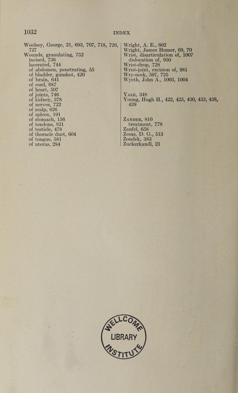Woolsey, George, 21, 693, 707, 718, 726, 727 Wounds, granulating, 752 incised, 736 lacerated, 744 of abdomen, penetrating, 55 of bladder, gunshot, 420 of brain, 641 of cord, 687 of heart, 507 of joints, 746 of lddney, 378 of nerves, 722 of scalp, 626 of spleen, 191 of stomach, 156 of tendons, 821 of testicle, 478 of thoracic duct, 604 of tongue, 581 of uterus, 284 Wright, A. E., 602 Wright, James Homer, 69, 70 Wrist, disarticulation of, 1007 dislocation of, 950 Wrist-drop, 728 Wrist-joint, excision of, 981 Wry-neck, 597, 725 Wyeth, John A., 1003, 1004 Yale, 348 Young, Hugh H., 422, 425, 430, 433, 438, 439 Zander, 810 treatment, 778 Zanfel, 658 Zesas, D. G., 513 Zondek, 383 Zuckerkandl, 21