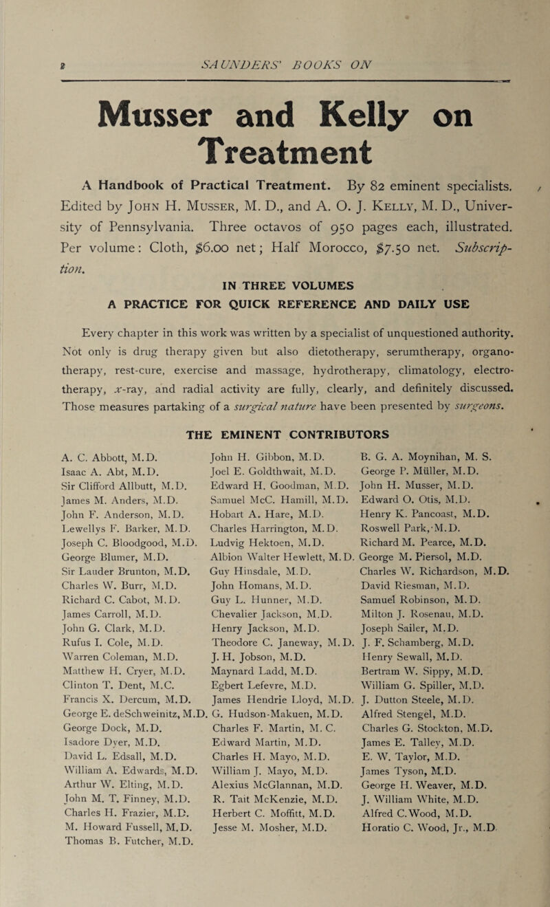 Musser and Kelly on Treatment A Handbook of Practical Treatment. By 82 eminent specialists. Edited by John H. Musser, M. D., and A. O. J. Kelly, M. D., Univer¬ sity of Pennsylvania. Three octavos of 950 pages each, illustrated. Per volume: Cloth, $6.00 net; Half Morocco, $7.50 net. Subscrip¬ tion. IN THREE VOLUMES A PRACTICE FOR QUICK REFERENCE AND DAILY USE Every chapter in this work was written by a specialist of unquestioned authority. Not only is drug therapy given but also dietotherapy, serumtherapy, organo¬ therapy, rest-cure, exercise and massage, hydrotherapy, climatology, electro¬ therapy, ar-ray, and radial activity are fully, clearly, and definitely discussed. Those measures partaking of a surgical nature have been presented by surgeons. THE EMINENT CONTRIBUTORS A. C. Abbott, M.D. Isaac A. Abt, M.D. Sir Clifford Allbutt, M.D. James M. Anders, M.D. John F. Anderson, M.D. Lewellys F. Barker, M. D. Joseph C. Bloodgood, M.D. George Blumer, M.D. Sir Lauder Brunton, M.D. Charles W. Burr, M.D. Richard C. Cabot, M.D. James Carroll, M.D. John G. Clark, M.D. Rufus I. Cole, M.D. Warren Coleman, M.D. Matthew H. Cryer, M.D. Clinton T. Dent, M.C. Francis X. Dercum, M.D. George E. deSchweinitz, M.D George Dock, M.D. Isadore Dyer, M.D. David L. Edsall, M.D. William A. Edwards, M.D. Arthur W. Elting, M.D. John M. T. Finney, M.D. Charles H. Frazier, M.D. M. Howard Fussell, M.D. Thomas B. Futcher, M.D. John H. Gibbon, M.D. Joel E. Goldthwait, M.D. Edward H. Goodman, M.D. Samuel McC. Hamill, M.D. Hobart A. Hare, M.D. Charles Harrington, M.D. Ludvig Hektoen, M.D. Albion Walter Hewlett, M.D. Guy Hinsdale, M.D. John Homans, M.D. Guy L. Hunner, M.D. Chevalier Jackson, M.D. Henry Jackson, M.D. Theodore C. Janeway, M.D. J. H. Jobson, M.D. Maynard Ladd, M.D. Egbert Lefevre, M.D. James Hendrie Lloyd, M.D. G. Hudson-Makuen, M.D. Charles F. Martin, M. C. Edward Martin, M.D. Charles H. Mayo, M.D. William J. Mayo, M.D. Alexius McGlannan, M.D. R. Tait McKenzie, M.D. Herbert C. Moffitt, M.D. Jesse M. Mosher, M.D. B. G. A. Moynihan, M. S. George P. Miiller, M.D. John H. Musser, M.D. Edward O. Otis, M.D. Henry K. Pancoast, M.D. Roswell Park,-M.D. Richard M. Pearce, M.D. George M. Piersol, M.D. Charles W. Richardson, M.D. David Riesman, M.D. Samuel Robinson, M.D. Milton T. Rosenau, M.D. Joseph Sailer, M.D. J. F. Schamberg, M.D. Henry Sewall, M.D. Bertram W. Sippy, M.D. William G. Spiller, M.D. J. Dutton Steele, M.D. Alfred Stengel, M.D. Charles G. Stockton, M.D. James E. Talley, M.D. E. W. Taylor, M.D. James Tyson, M.D. George Id. Weaver, M.D. J. William White, M.D. Alfred C.Wood, M.D. Horatio C. Wood, Jr., M.D